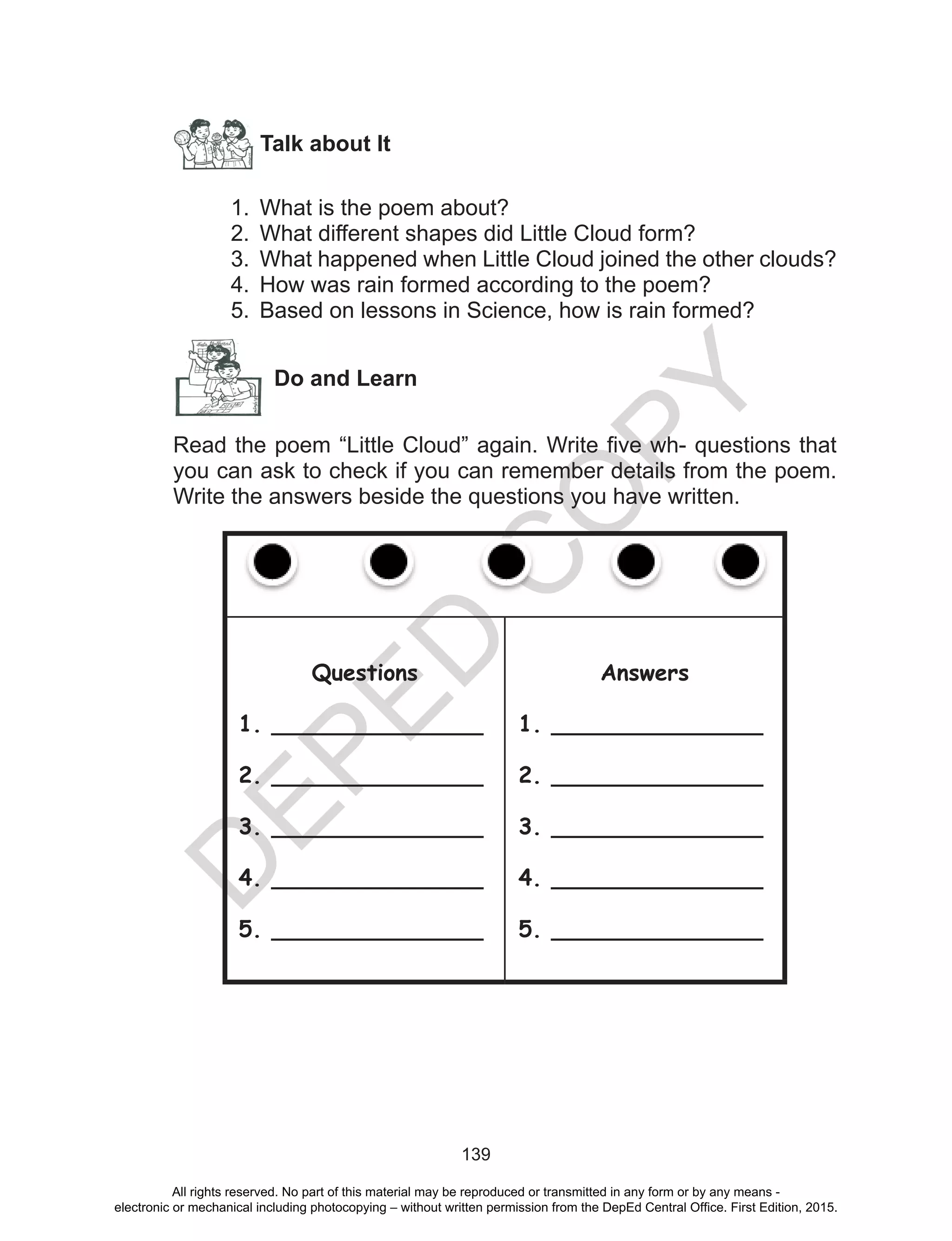 D
EPED
C
O
PY
139
Talk about It
1.	 What is the poem about?
2.	 What different shapes did Little Cloud form?
3.	 What happened when Little Cloud joined the other clouds?
4.	 How was rain formed according to the poem?
5.	 Based on lessons in Science, how is rain formed?
Do and Learn
Read the poem “Little Cloud” again. Write five wh- questions that
you can ask to check if you can remember details from the poem.
Write the answers beside the questions you have written.
Questions
1. _______________
2. _______________
3. _______________
4. _______________
5. _______________
Answers
1. _______________
2. _______________
3. _______________
4. _______________
5. _______________
All rights reserved. No part of this material may be reproduced or transmitted in any form or by any means -
electronic or mechanical including photocopying – without written permission from the DepEd Central Office. First Edition, 2015.
 