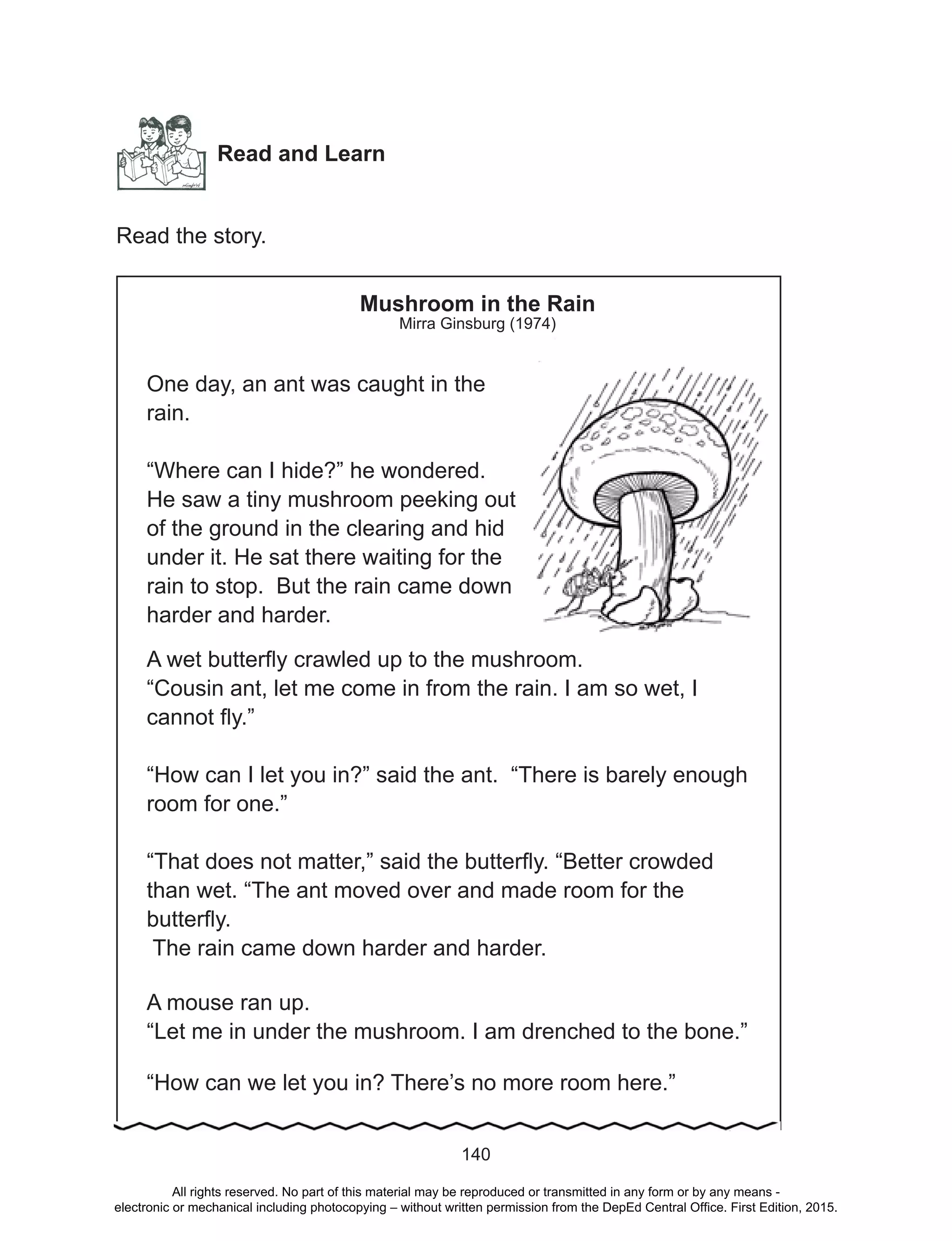 D
EPED
C
O
PY
140
Read and Learn
Read the story.
Mushroom in the Rain
Mirra Ginsburg (1974)
One day, an ant was caught in the
rain.
“Where can I hide?” he wondered.
He saw a tiny mushroom peeking out
of the ground in the clearing and hid
under it. He sat there waiting for the
rain to stop. But the rain came down
harder and harder.
A wet butterfly crawled up to the mushroom.
“Cousin ant, let me come in from the rain. I am so wet, I
cannot fly.”
“How can I let you in?” said the ant. “There is barely enough
room for one.”
“That does not matter,” said the butterfly. “Better crowded
than wet. “The ant moved over and made room for the
butterfly.
The rain came down harder and harder.
A mouse ran up.
“Let me in under the mushroom. I am drenched to the bone.”
“How can we let you in? There’s no more room here.”
All rights reserved. No part of this material may be reproduced or transmitted in any form or by any means -
electronic or mechanical including photocopying – without written permission from the DepEd Central Office. First Edition, 2015.
 