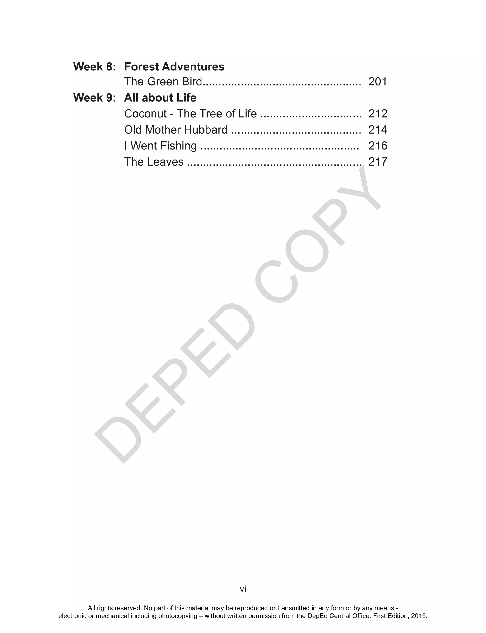 D
EPED
C
O
PY
vi
Week 8: Forest Adventures
The Green Bird.................................................. 201
Week 9: All about Life
Coconut - The Tree of Life ................................ 212
Old Mother Hubbard ......................................... 214
I Went Fishing .................................................. 216
The Leaves ....................................................... 217
All rights reserved. No part of this material may be reproduced or transmitted in any form or by any means -
electronic or mechanical including photocopying – without written permission from the DepEd Central Office. First Edition, 2015.
 