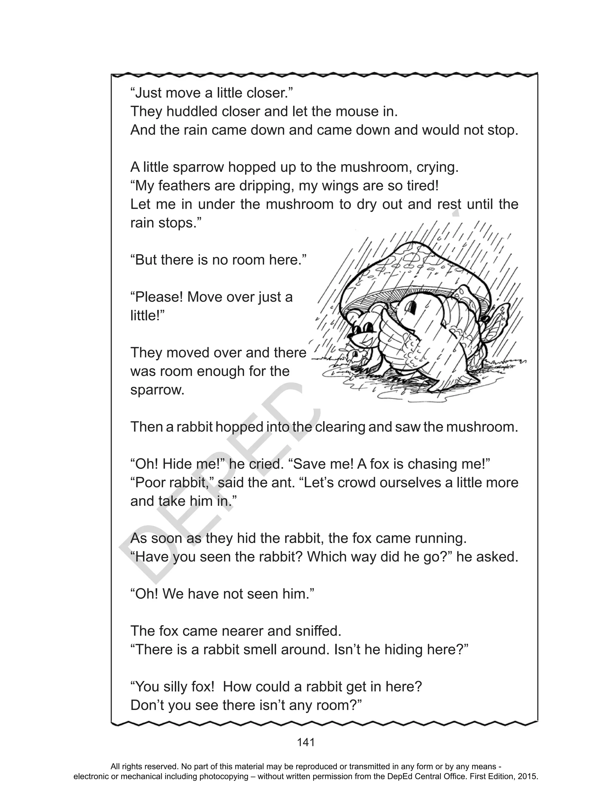 D
EPED
C
O
PY
141
“Just move a little closer.”
They huddled closer and let the mouse in.
And the rain came down and came down and would not stop.
A little sparrow hopped up to the mushroom, crying.
“My feathers are dripping, my wings are so tired!
Let me in under the mushroom to dry out and rest until the
rain stops.”
“But there is no room here.”
“Please! Move over just a
little!”
They moved over and there
was room enough for the
sparrow.
Then a rabbit hopped into the clearing and saw the mushroom.
“Oh! Hide me!” he cried. “Save me! A fox is chasing me!”
“Poor rabbit,” said the ant. “Let’s crowd ourselves a little more
and take him in.”
As soon as they hid the rabbit, the fox came running.
“Have you seen the rabbit? Which way did he go?” he asked.
“Oh! We have not seen him.”
The fox came nearer and sniffed.
“There is a rabbit smell around. Isn’t he hiding here?”
“You silly fox! How could a rabbit get in here?
Don’t you see there isn’t any room?”
All rights reserved. No part of this material may be reproduced or transmitted in any form or by any means -
electronic or mechanical including photocopying – without written permission from the DepEd Central Office. First Edition, 2015.
 