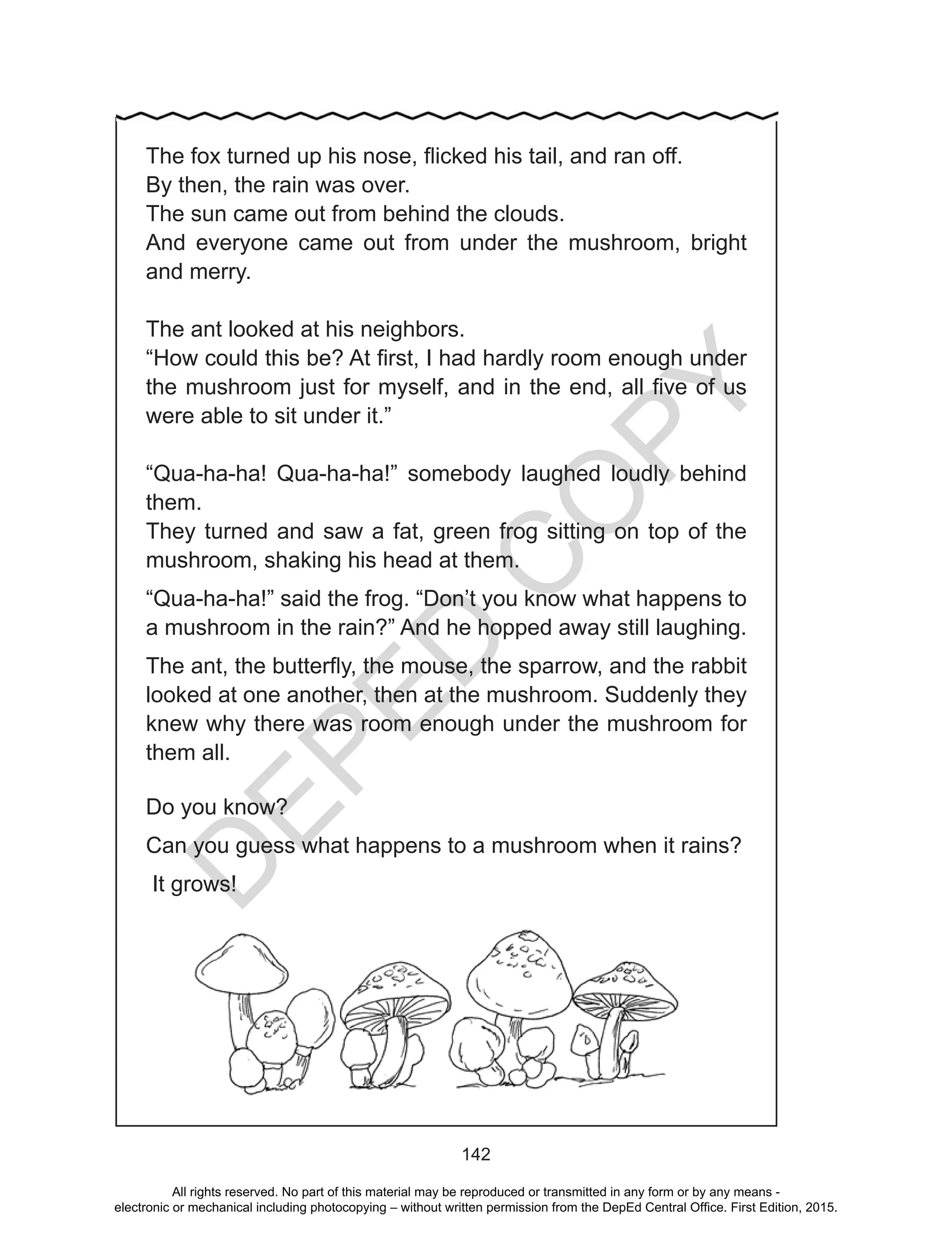 D
EPED
C
O
PY
142
The fox turned up his nose, flicked his tail, and ran off.
By then, the rain was over.
The sun came out from behind the clouds.
And everyone came out from under the mushroom, bright
and merry.
The ant looked at his neighbors.
“How could this be? At first, I had hardly room enough under
the mushroom just for myself, and in the end, all five of us
were able to sit under it.”
“Qua-ha-ha! Qua-ha-ha!” somebody laughed loudly behind
them.
They turned and saw a fat, green frog sitting on top of the
mushroom, shaking his head at them.
“Qua-ha-ha!” said the frog. “Don’t you know what happens to
a mushroom in the rain?” And he hopped away still laughing.
The ant, the butterfly, the mouse, the sparrow, and the rabbit
looked at one another, then at the mushroom. Suddenly they
knew why there was room enough under the mushroom for
them all.
Do you know?
Can you guess what happens to a mushroom when it rains?
It grows!
All rights reserved. No part of this material may be reproduced or transmitted in any form or by any means -
electronic or mechanical including photocopying – without written permission from the DepEd Central Office. First Edition, 2015.
 