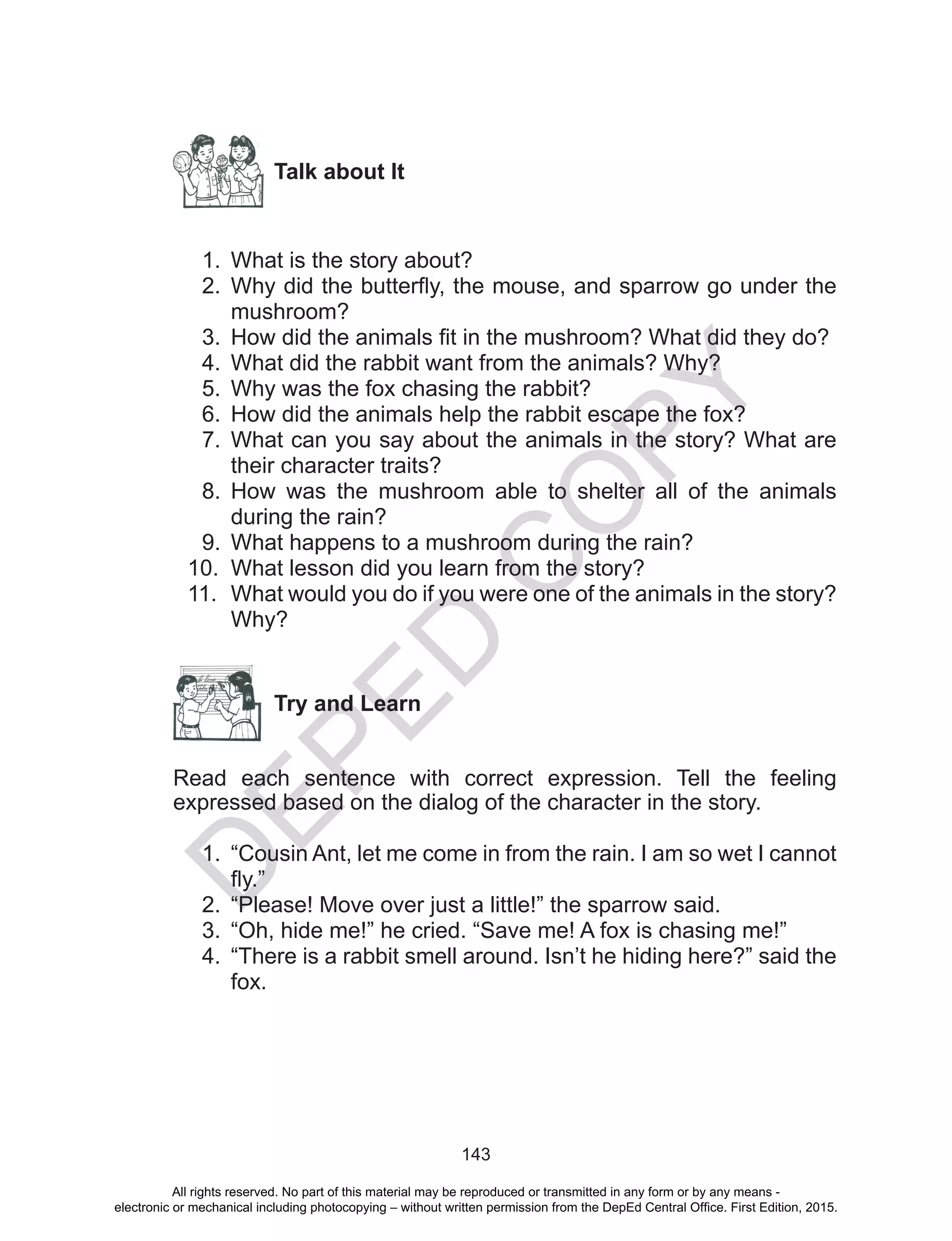 D
EPED
C
O
PY
143
Talk about It
1.	 What is the story about?
2.	 Why did the butterfly, the mouse, and sparrow go under the
mushroom?
3.	 How did the animals fit in the mushroom? What did they do?
4.	 What did the rabbit want from the animals? Why?
5.	 Why was the fox chasing the rabbit?
6.	 How did the animals help the rabbit escape the fox?
7.	 What can you say about the animals in the story? What are
their character traits?
8.	 How was the mushroom able to shelter all of the animals
during the rain?
9.	 What happens to a mushroom during the rain?
10.	 What lesson did you learn from the story?
11.	 What would you do if you were one of the animals in the story?
Why?
	
Try and Learn
Read each sentence with correct expression. Tell the feeling
expressed based on the dialog of the character in the story.
1.	 “Cousin Ant, let me come in from the rain. I am so wet I cannot
fly.”
2.	 “Please! Move over just a little!” the sparrow said.
3.	 “Oh, hide me!” he cried. “Save me! A fox is chasing me!”
4.	 “There is a rabbit smell around. Isn’t he hiding here?” said the
fox.
All rights reserved. No part of this material may be reproduced or transmitted in any form or by any means -
electronic or mechanical including photocopying – without written permission from the DepEd Central Office. First Edition, 2015.
 