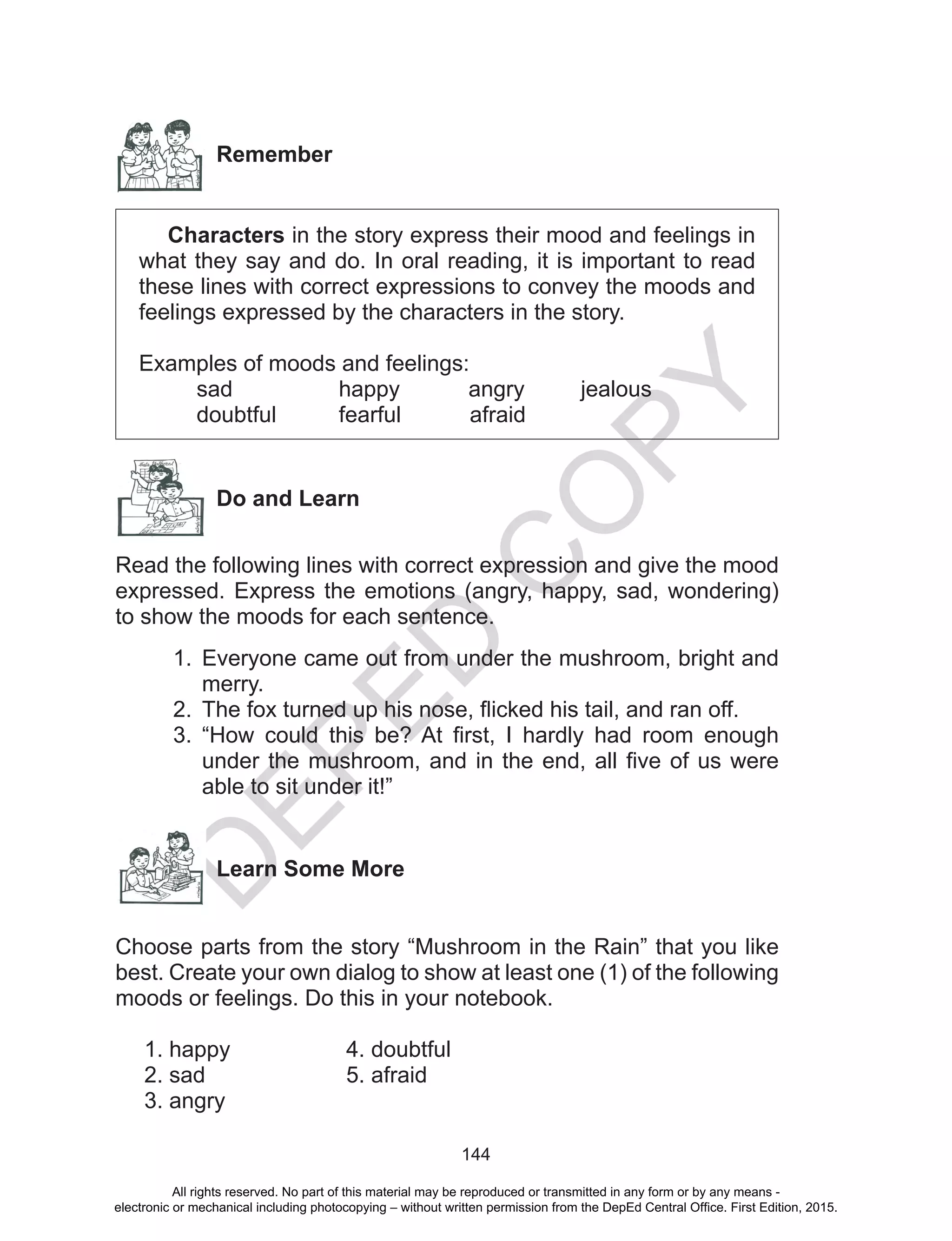 D
EPED
C
O
PY
144
Remember
Characters in the story express their mood and feelings in
what they say and do. In oral reading, it is important to read
these lines with correct expressions to convey the moods and
feelings expressed by the characters in the story.
Examples of moods and feelings:
sad happy angry jealous
doubtful fearful afraid
Do and Learn
Read the following lines with correct expression and give the mood
expressed. Express the emotions (angry, happy, sad, wondering)
to show the moods for each sentence.
1.	 Everyone came out from under the mushroom, bright and
merry.
2.	 The fox turned up his nose, flicked his tail, and ran off.
3.	 “How could this be? At first, I hardly had room enough
under the mushroom, and in the end, all five of us were
able to sit under it!”
Learn Some More
Choose parts from the story “Mushroom in the Rain” that you like
best. Create your own dialog to show at least one (1) of the following
moods or feelings. Do this in your notebook.
1. happy			 4. doubtful
2. sad			 5. afraid
3. angry
All rights reserved. No part of this material may be reproduced or transmitted in any form or by any means -
electronic or mechanical including photocopying – without written permission from the DepEd Central Office. First Edition, 2015.
 