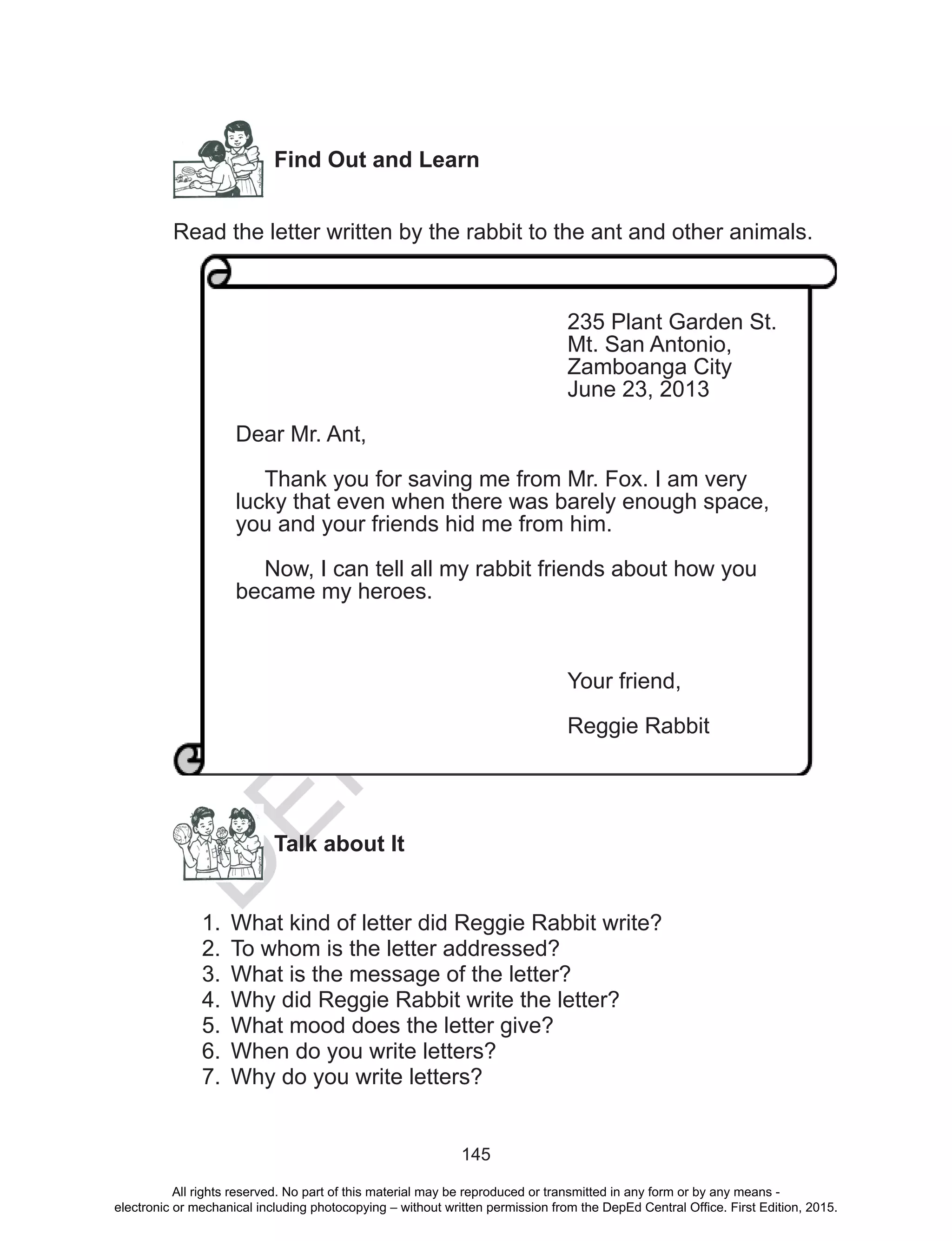 D
EPED
C
O
PY
145
Find Out and Learn
Read the letter written by the rabbit to the ant and other animals.
Talk about It
1.	 What kind of letter did Reggie Rabbit write?
2.	 To whom is the letter addressed?
3.	 What is the message of the letter?
4.	 Why did Reggie Rabbit write the letter?
5.	 What mood does the letter give?
6.	 When do you write letters?
7.	 Why do you write letters?
		 	
235 Plant Garden St.
Mt. San Antonio,
Zamboanga City
June 23, 2013
Dear Mr. Ant,
	 Thank you for saving me from Mr. Fox. I am very
lucky that even when there was barely enough space,
you and your friends hid me from him.
	 Now, I can tell all my rabbit friends about how you
became my heroes.
Your friend,
Reggie Rabbit
All rights reserved. No part of this material may be reproduced or transmitted in any form or by any means -
electronic or mechanical including photocopying – without written permission from the DepEd Central Office. First Edition, 2015.
 