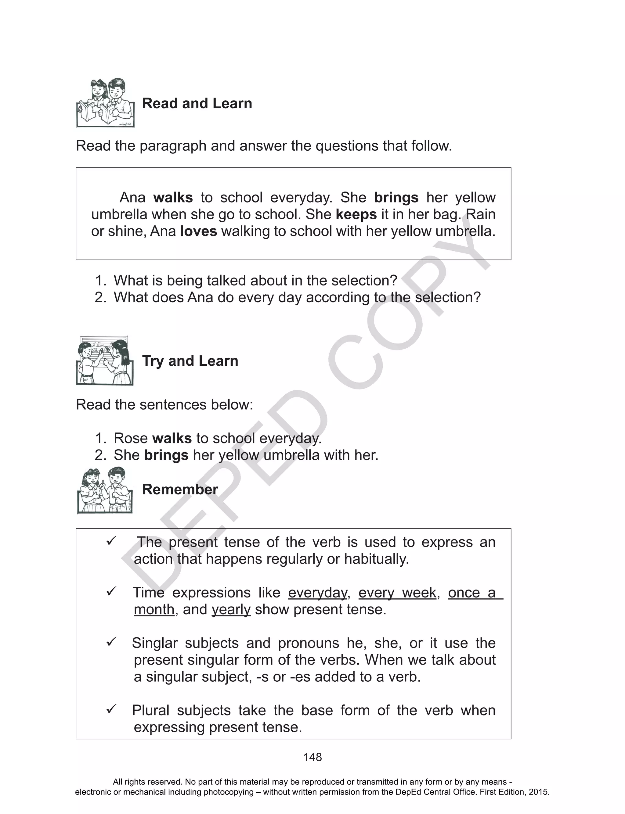 D
EPED
C
O
PY
148
Read and Learn
Read the paragraph and answer the questions that follow.
Ana walks to school everyday. She brings her yellow
umbrella when she go to school. She keeps it in her bag. Rain
or shine, Ana loves walking to school with her yellow umbrella.
1.	 What is being talked about in the selection?
2.	 What does Ana do every day according to the selection?
	
Try and Learn
Read the sentences below:
1.	 Rose walks to school everyday.
2.	 She brings her yellow umbrella with her.
Remember
 The present tense of the verb is used to express an
action that happens regularly or habitually.
 Time expressions like everyday, every week, once a
month, and yearly show present tense.
 Singlar subjects and pronouns he, she, or it use the
present singular form of the verbs. When we talk about
a singular subject, -s or -es added to a verb.
 Plural subjects take the base form of the verb when
expressing present tense.
All rights reserved. No part of this material may be reproduced or transmitted in any form or by any means -
electronic or mechanical including photocopying – without written permission from the DepEd Central Office. First Edition, 2015.
 