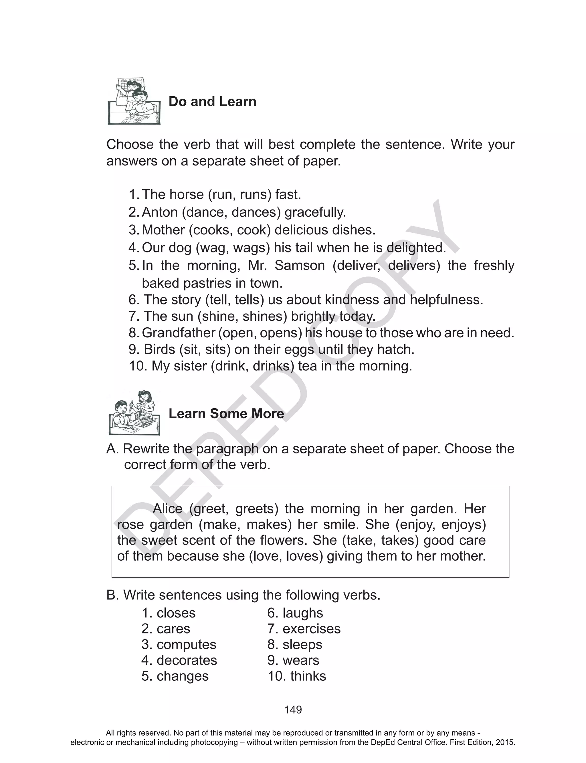 D
EPED
C
O
PY
149
Do and Learn
Choose the verb that will best complete the sentence. Write your
answers on a separate sheet of paper.
1.	The horse (run, runs) fast.
2.	Anton (dance, dances) gracefully.
3.	Mother (cooks, cook) delicious dishes.
4.	Our dog (wag, wags) his tail when he is delighted.
5.	In the morning, Mr. Samson (deliver, delivers) the freshly
baked pastries in town.
6. The story (tell, tells) us about kindness and helpfulness.
7. The sun (shine, shines) brightly today.
8.Grandfather (open, opens) his house to those who are in need.
9. Birds (sit, sits) on their eggs until they hatch.
10. My sister (drink, drinks) tea in the morning.
Learn Some More
A. Rewrite the paragraph on a separate sheet of paper. Choose the
correct form of the verb.
Alice (greet, greets) the morning in her garden. Her
rose garden (make, makes) her smile. She (enjoy, enjoys)
the sweet scent of the flowers. She (take, takes) good care
of them because she (love, loves) giving them to her mother.
B. Write sentences using the following verbs.
1. closes
2. cares
3. computes
4. decorates
5. changes
6. laughs
7. exercises
8. sleeps
9. wears
10. thinks
All rights reserved. No part of this material may be reproduced or transmitted in any form or by any means -
electronic or mechanical including photocopying – without written permission from the DepEd Central Office. First Edition, 2015.
 