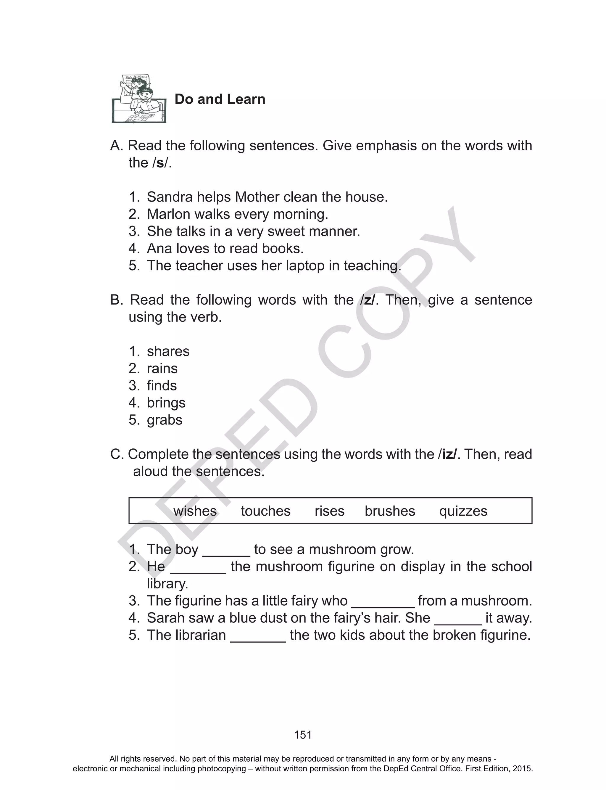 D
EPED
C
O
PY
151
Do and Learn
A. Read the following sentences. Give emphasis on the words with
the /s/.
1.	 Sandra helps Mother clean the house.
2.	 Marlon walks every morning.
3.	 She talks in a very sweet manner.
4.	 Ana loves to read books.
5.	 The teacher uses her laptop in teaching.
B. Read the following words with the /z/. Then, give a sentence
using the verb.
1.	 shares
2.	 rains
3.	 finds
4.	 brings
5.	 grabs
C. Complete the sentences using the words with the /iz/. Then, read
aloud the sentences.
wishes touches rises brushes quizzes
1.	 The boy ______ to see a mushroom grow.
2.	 He _______ the mushroom figurine on display in the school
library.
3.	 The figurine has a little fairy who ________ from a mushroom.
4.	 Sarah saw a blue dust on the fairy’s hair. She ______ it away.
5.	 The librarian _______ the two kids about the broken figurine.
All rights reserved. No part of this material may be reproduced or transmitted in any form or by any means -
electronic or mechanical including photocopying – without written permission from the DepEd Central Office. First Edition, 2015.
 