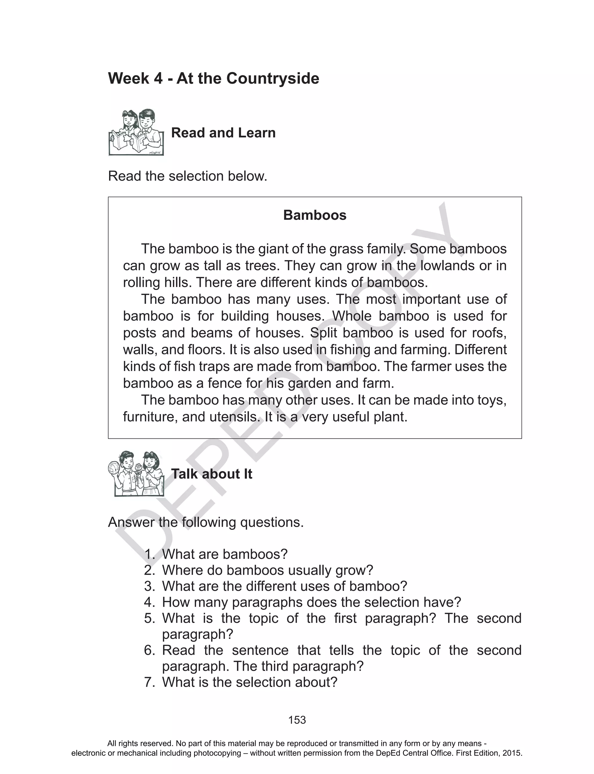 D
EPED
C
O
PY
153
Week 4 - At the Countryside
Read and Learn
Read the selection below.
Bamboos
The bamboo is the giant of the grass family. Some bamboos
can grow as tall as trees. They can grow in the lowlands or in
rolling hills. There are different kinds of bamboos.
The bamboo has many uses. The most important use of
bamboo is for building houses. Whole bamboo is used for
posts and beams of houses. Split bamboo is used for roofs,
walls, and floors. It is also used in fishing and farming. Different
kinds of fish traps are made from bamboo. The farmer uses the
bamboo as a fence for his garden and farm.
The bamboo has many other uses. It can be made into toys,
furniture, and utensils. It is a very useful plant.
Talk about It
Answer the following questions.
1.	 What are bamboos?
2.	 Where do bamboos usually grow?
3.	 What are the different uses of bamboo?
4.	 How many paragraphs does the selection have?
5.	 What is the topic of the first paragraph? The second
paragraph?
6.	 Read the sentence that tells the topic of the second
paragraph. The third paragraph?
7.	 What is the selection about?
All rights reserved. No part of this material may be reproduced or transmitted in any form or by any means -
electronic or mechanical including photocopying – without written permission from the DepEd Central Office. First Edition, 2015.
 