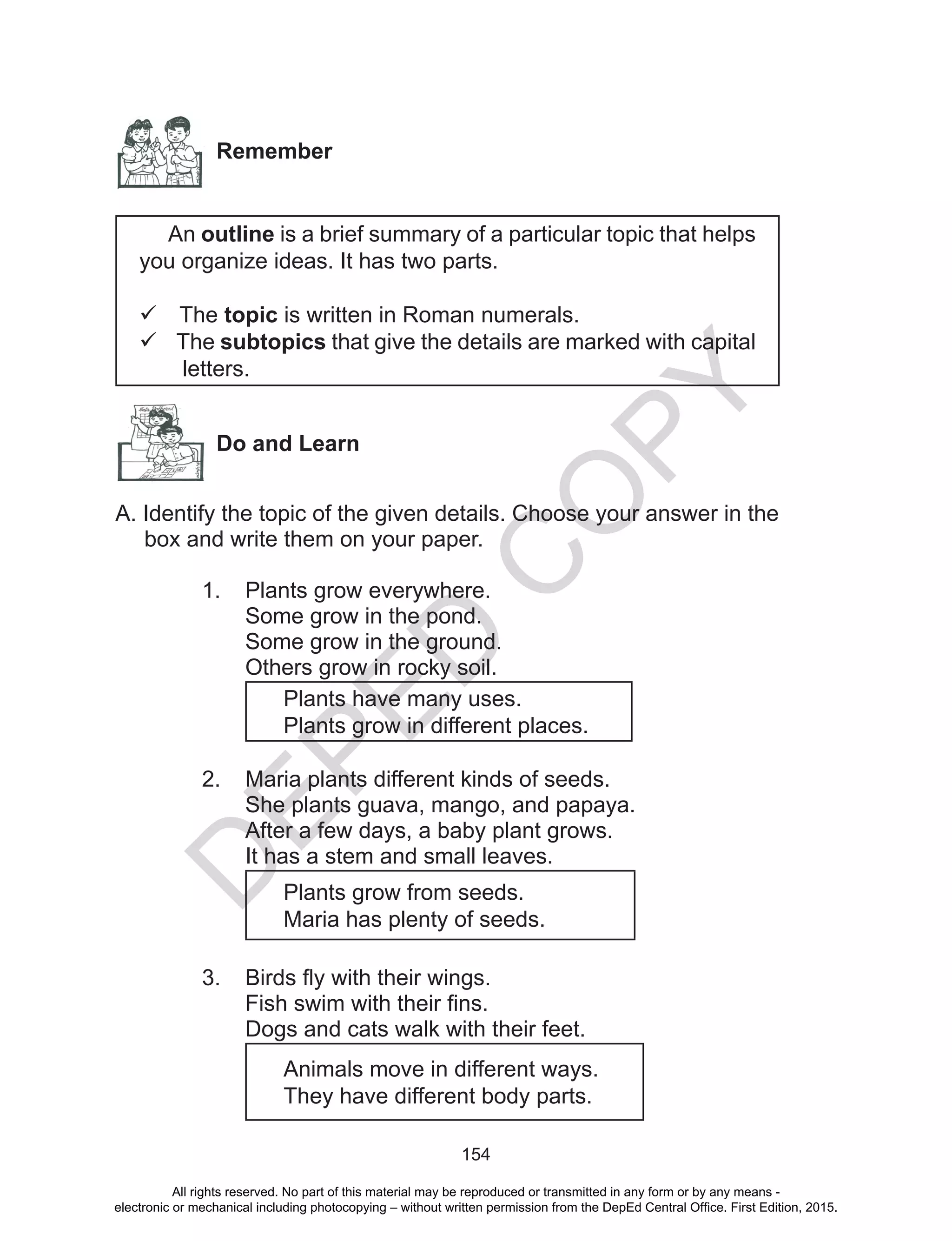 D
EPED
C
O
PY
154
Remember
An outline is a brief summary of a particular topic that helps
you organize ideas. It has two parts.
 The topic is written in Roman numerals.
 The subtopics that give the details are marked with capital
letters.
Do and Learn
A. Identify the topic of the given details. Choose your answer in the
box and write them on your paper.
1.	 Plants grow everywhere.
Some grow in the pond.
Some grow in the ground.
Others grow in rocky soil.
Plants have many uses.
Plants grow in different places.
2.	 Maria plants different kinds of seeds.
She plants guava, mango, and papaya.
After a few days, a baby plant grows.
It has a stem and small leaves.
Plants grow from seeds.
Maria has plenty of seeds.
3.	 Birds fly with their wings.
Fish swim with their fins.
Dogs and cats walk with their feet.
Animals move in different ways.
They have different body parts.
All rights reserved. No part of this material may be reproduced or transmitted in any form or by any means -
electronic or mechanical including photocopying – without written permission from the DepEd Central Office. First Edition, 2015.
 