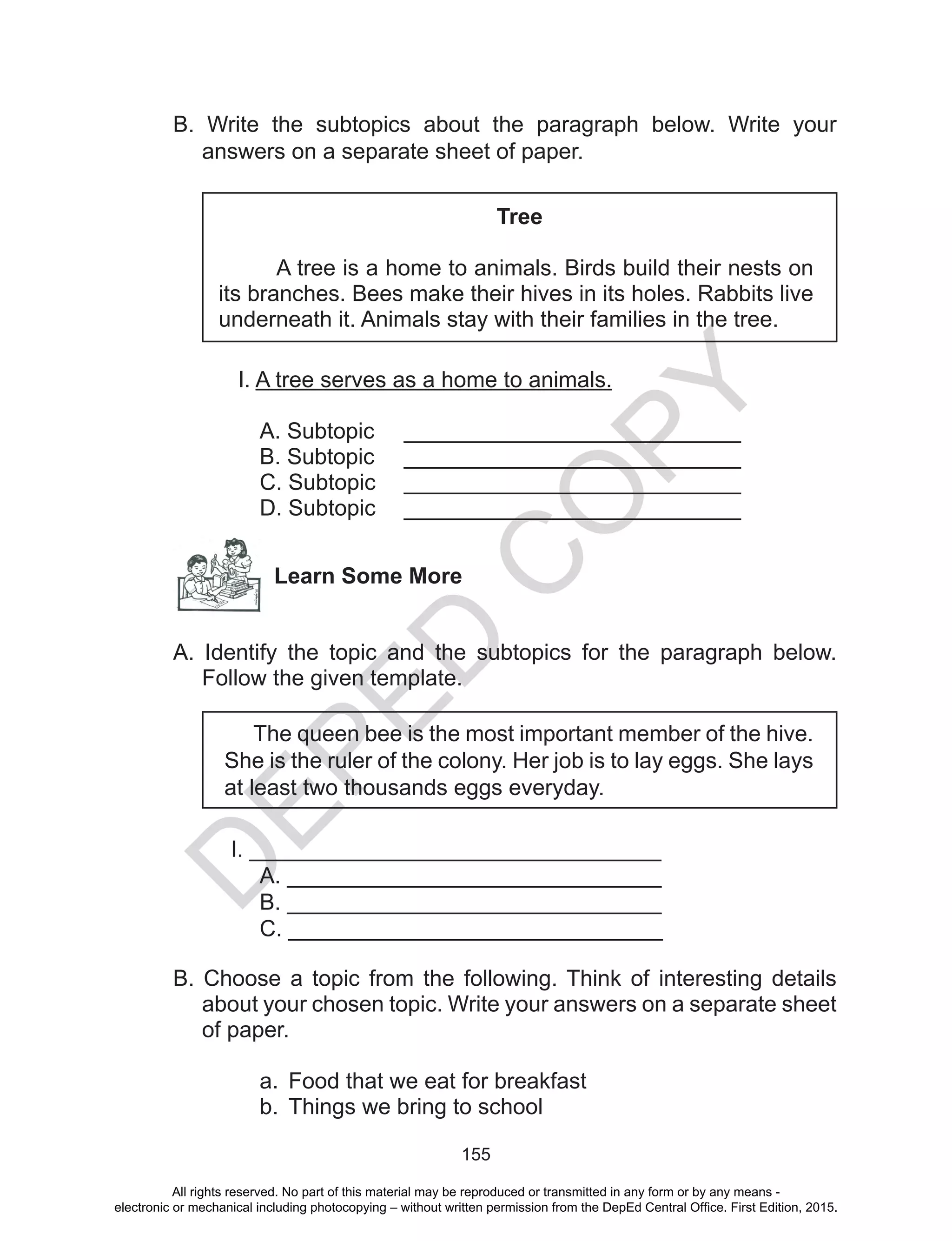 D
EPED
C
O
PY
155
B. Write the subtopics about the paragraph below. Write your
answers on a separate sheet of paper.
Tree
A tree is a home to animals. Birds build their nests on
its branches. Bees make their hives in its holes. Rabbits live
underneath it. Animals stay with their families in the tree.
I. A tree serves as a home to animals.
A. Subtopic 	 ___________________________
B. Subtopic	 ___________________________
C. Subtopic	 ___________________________
D. Subtopic 	 ___________________________
Learn Some More
A. Identify the topic and the subtopics for the paragraph below.
Follow the given template.
The queen bee is the most important member of the hive.
She is the ruler of the colony. Her job is to lay eggs. She lays
at least two thousands eggs everyday.
I. _________________________________
	 A. ______________________________
	 B. ______________________________
	 C. ______________________________
B. Choose a topic from the following. Think of interesting details
about your chosen topic. Write your answers on a separate sheet
of paper.
a.	 Food that we eat for breakfast
b.	 Things we bring to school
All rights reserved. No part of this material may be reproduced or transmitted in any form or by any means -
electronic or mechanical including photocopying – without written permission from the DepEd Central Office. First Edition, 2015.
 