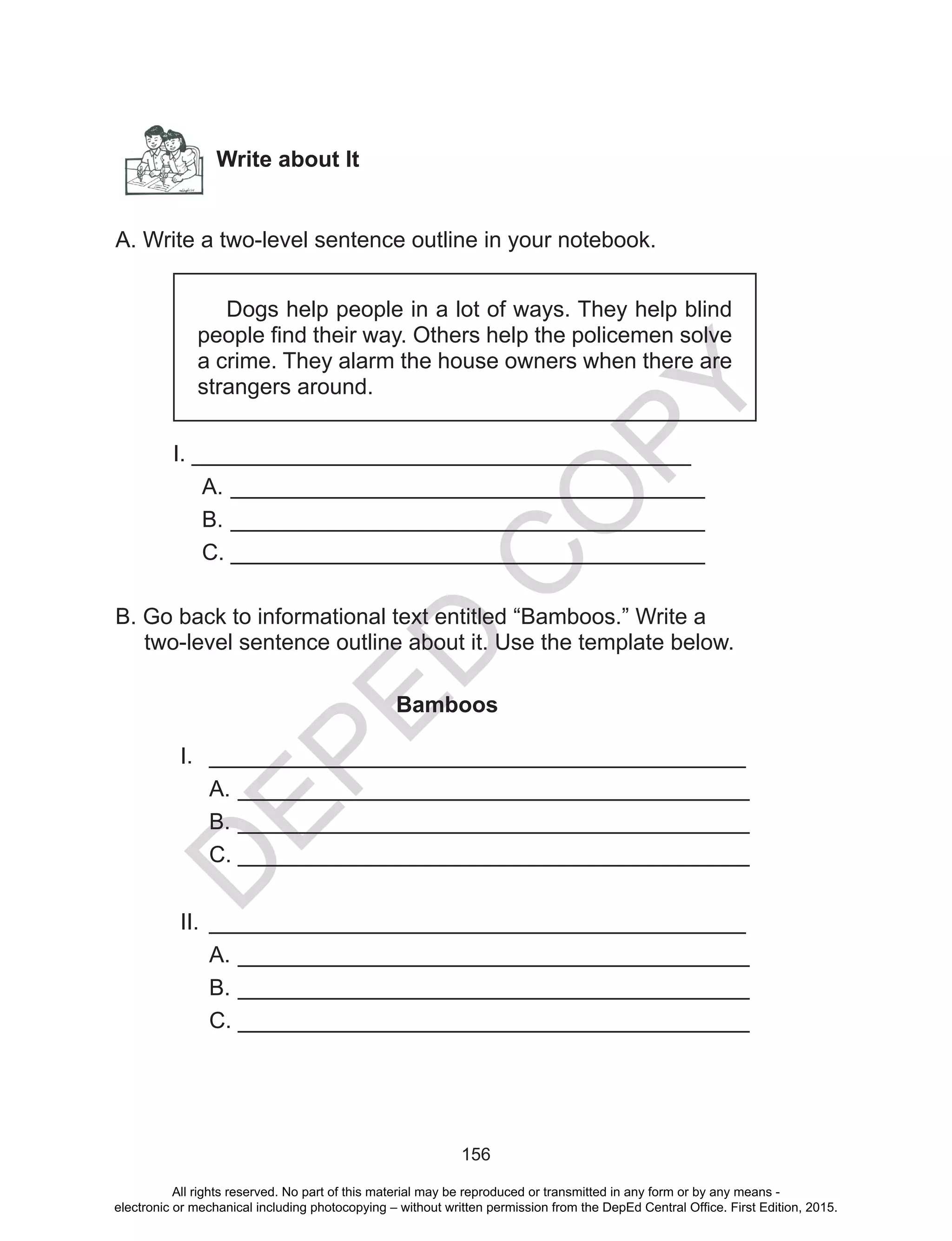 D
EPED
C
O
PY
156
Write about It
A. Write a two-level sentence outline in your notebook.
Dogs help people in a lot of ways. They help blind
people find their way. Others help the policemen solve
a crime. They alarm the house owners when there are
strangers around.
	 I. ________________________________________
A.	______________________________________
B.	______________________________________
C.	______________________________________
B. Go back to informational text entitled “Bamboos.” Write a
two-level sentence outline about it. Use the template below.
Bamboos
I.	 ___________________________________________
A.	_________________________________________
B.	_________________________________________
C.	_________________________________________
II.	 ___________________________________________
A.	_________________________________________
B.	_________________________________________
C.	_________________________________________
All rights reserved. No part of this material may be reproduced or transmitted in any form or by any means -
electronic or mechanical including photocopying – without written permission from the DepEd Central Office. First Edition, 2015.
 