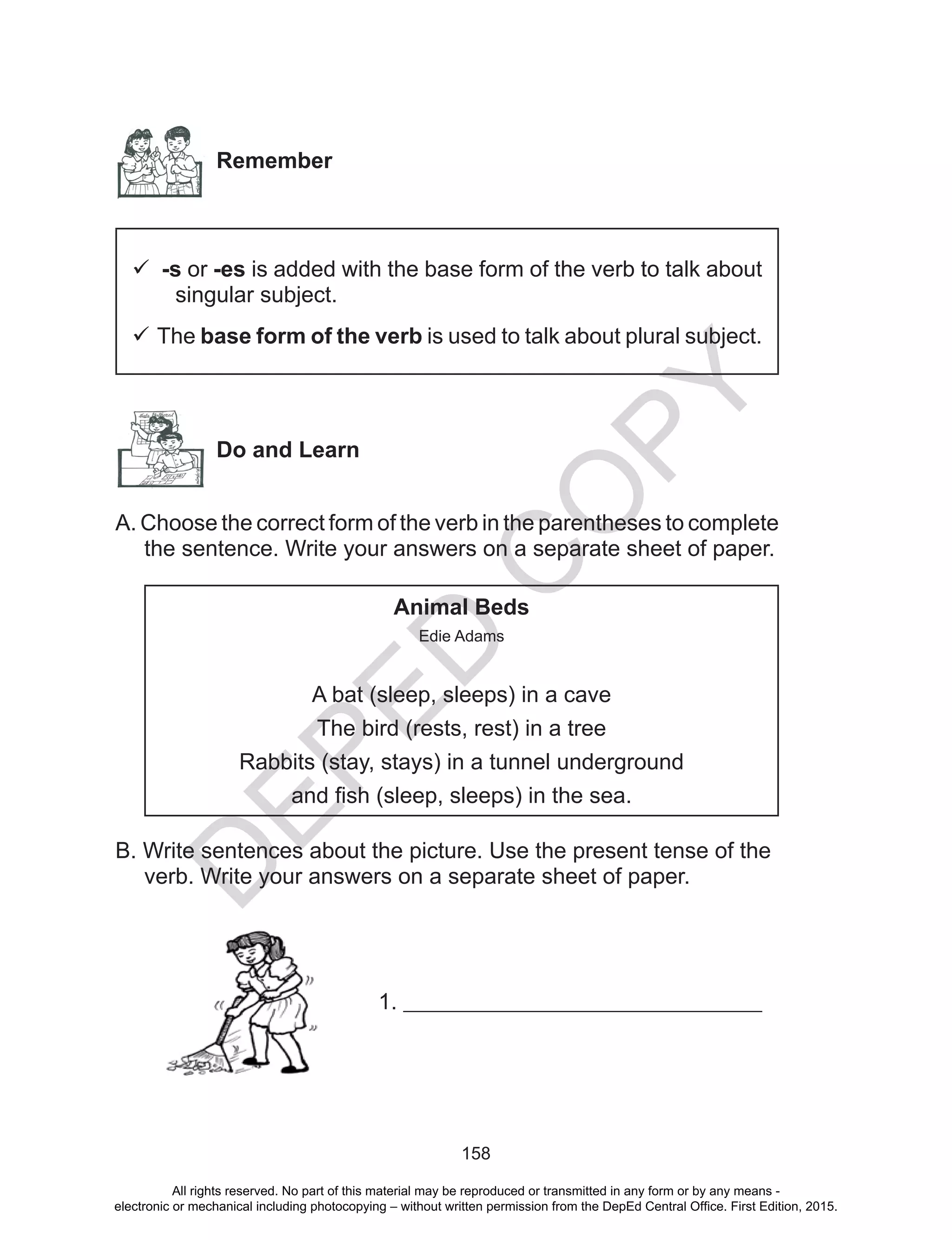 D
EPED
C
O
PY
158
Remember
 -s or -es is added with the base form of the verb to talk about
singular subject.
 The base form of the verb is used to talk about plural subject.
Do and Learn
A. Choose the correct form of the verb in the parentheses to complete
the sentence. Write your answers on a separate sheet of paper.
Animal Beds
Edie Adams
A bat (sleep, sleeps) in a cave
The bird (rests, rest) in a tree
Rabbits (stay, stays) in a tunnel underground
and fish (sleep, sleeps) in the sea.
B. Write sentences about the picture. Use the present tense of the
verb. Write your answers on a separate sheet of paper.
1. ________________________________
All rights reserved. No part of this material may be reproduced or transmitted in any form or by any means -
electronic or mechanical including photocopying – without written permission from the DepEd Central Office. First Edition, 2015.
 