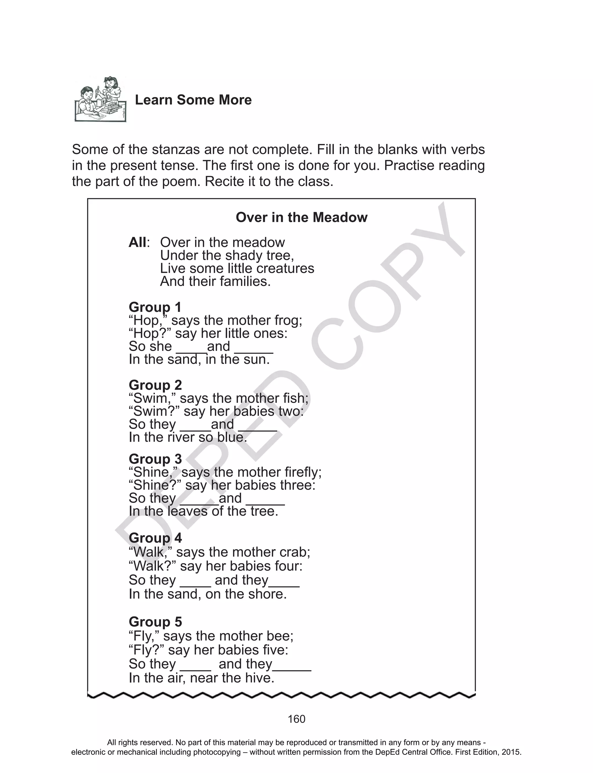 D
EPED
C
O
PY
160
Learn Some More
Some of the stanzas are not complete. Fill in the blanks with verbs
in the present tense. The first one is done for you. Practise reading
the part of the poem. Recite it to the class.
Over in the Meadow
All:	 Over in the meadow
	 Under the shady tree,
	 Live some little creatures
	 And their families.
Group 1
“Hop,” says the mother frog;
“Hop?” say her little ones:
So she ____and _____
In the sand, in the sun.
Group 2
“Swim,” says the mother fish;
“Swim?” say her babies two:
So they ____and _____
In the river so blue.
Group 3
“Shine,” says the mother firefly;
“Shine?” say her babies three:
So they _____and _____
In the leaves of the tree.
Group 4
“Walk,” says the mother crab;
“Walk?” say her babies four:
So they ____ and they____
In the sand, on the shore.
Group 5
“Fly,” says the mother bee;
“Fly?” say her babies five:
So they ____ and they_____
In the air, near the hive.
All rights reserved. No part of this material may be reproduced or transmitted in any form or by any means -
electronic or mechanical including photocopying – without written permission from the DepEd Central Office. First Edition, 2015.
 