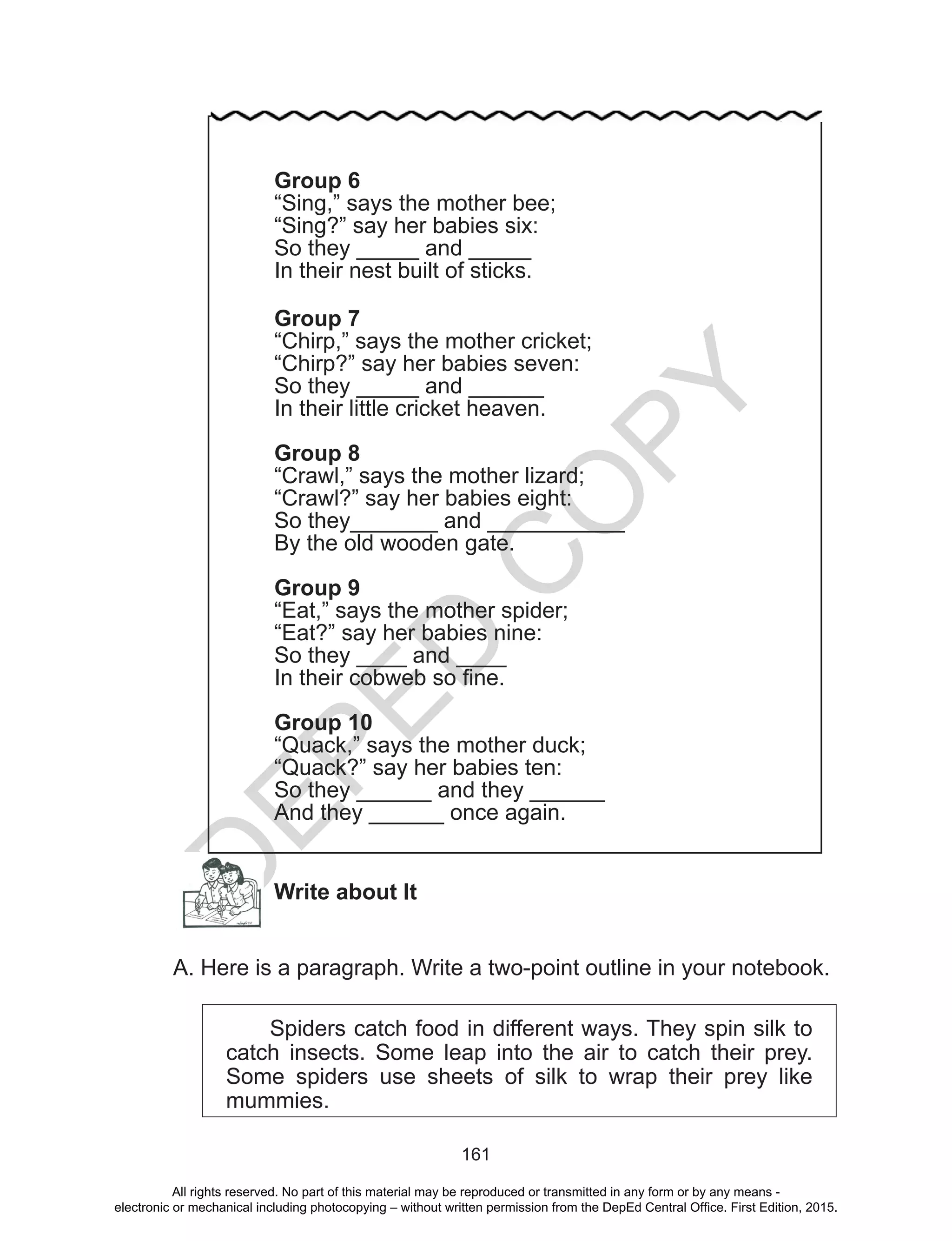 D
EPED
C
O
PY
161
Write about It
A. Here is a paragraph. Write a two-point outline in your notebook.
Spiders catch food in different ways. They spin silk to
catch insects. Some leap into the air to catch their prey.
Some spiders use sheets of silk to wrap their prey like
mummies.
Group 6
“Sing,” says the mother bee;
“Sing?” say her babies six:
So they _____ and _____
In their nest built of sticks.
Group 7
“Chirp,” says the mother cricket;
“Chirp?” say her babies seven:
So they _____ and ______
In their little cricket heaven.
Group 8
“Crawl,” says the mother lizard;
“Crawl?” say her babies eight:
So they_______ and ___________
By the old wooden gate.
Group 9
“Eat,” says the mother spider;
“Eat?” say her babies nine:
So they ____ and ____
In their cobweb so fine.
Group 10
“Quack,” says the mother duck;
“Quack?” say her babies ten:
So they ______ and they ______
And they ______ once again.
All rights reserved. No part of this material may be reproduced or transmitted in any form or by any means -
electronic or mechanical including photocopying – without written permission from the DepEd Central Office. First Edition, 2015.
 