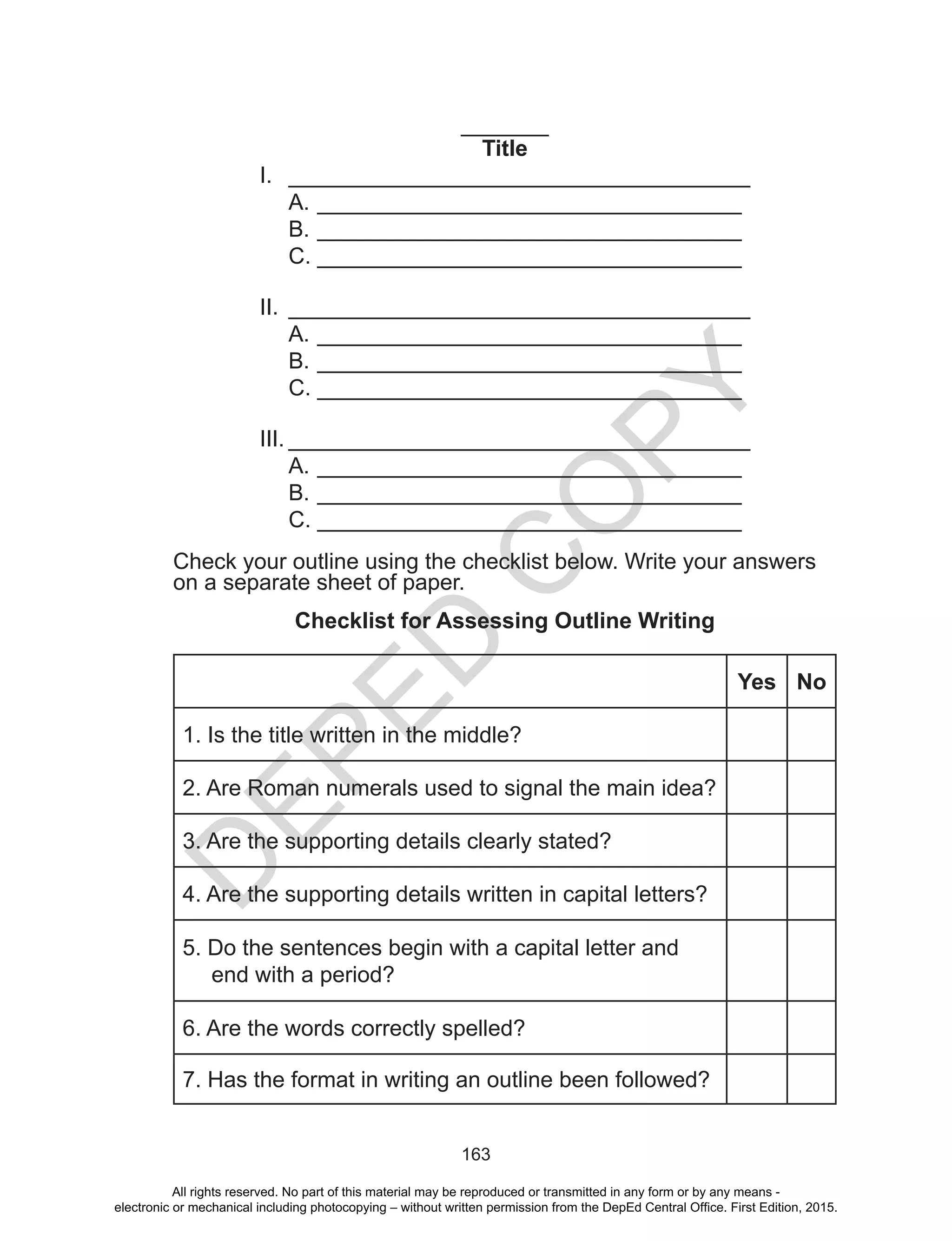 D
EPED
C
O
PY
163
_______
Title
I.	 _____________________________________
A.	__________________________________
B.	__________________________________
C.	__________________________________
II.	 _____________________________________
A.	__________________________________
B.	__________________________________
C.	__________________________________
III.	_____________________________________
A.	__________________________________
B.	__________________________________
C.	__________________________________
Check your outline using the checklist below. Write your answers
on a separate sheet of paper.
Checklist for Assessing Outline Writing
Yes No
1. Is the title written in the middle?
2. Are Roman numerals used to signal the main idea?
3. Are the supporting details clearly stated?
4. Are the supporting details written in capital letters?
5. Do the sentences begin with a capital letter and
end with a period?
6. Are the words correctly spelled?
7. Has the format in writing an outline been followed?
All rights reserved. No part of this material may be reproduced or transmitted in any form or by any means -
electronic or mechanical including photocopying – without written permission from the DepEd Central Office. First Edition, 2015.
 