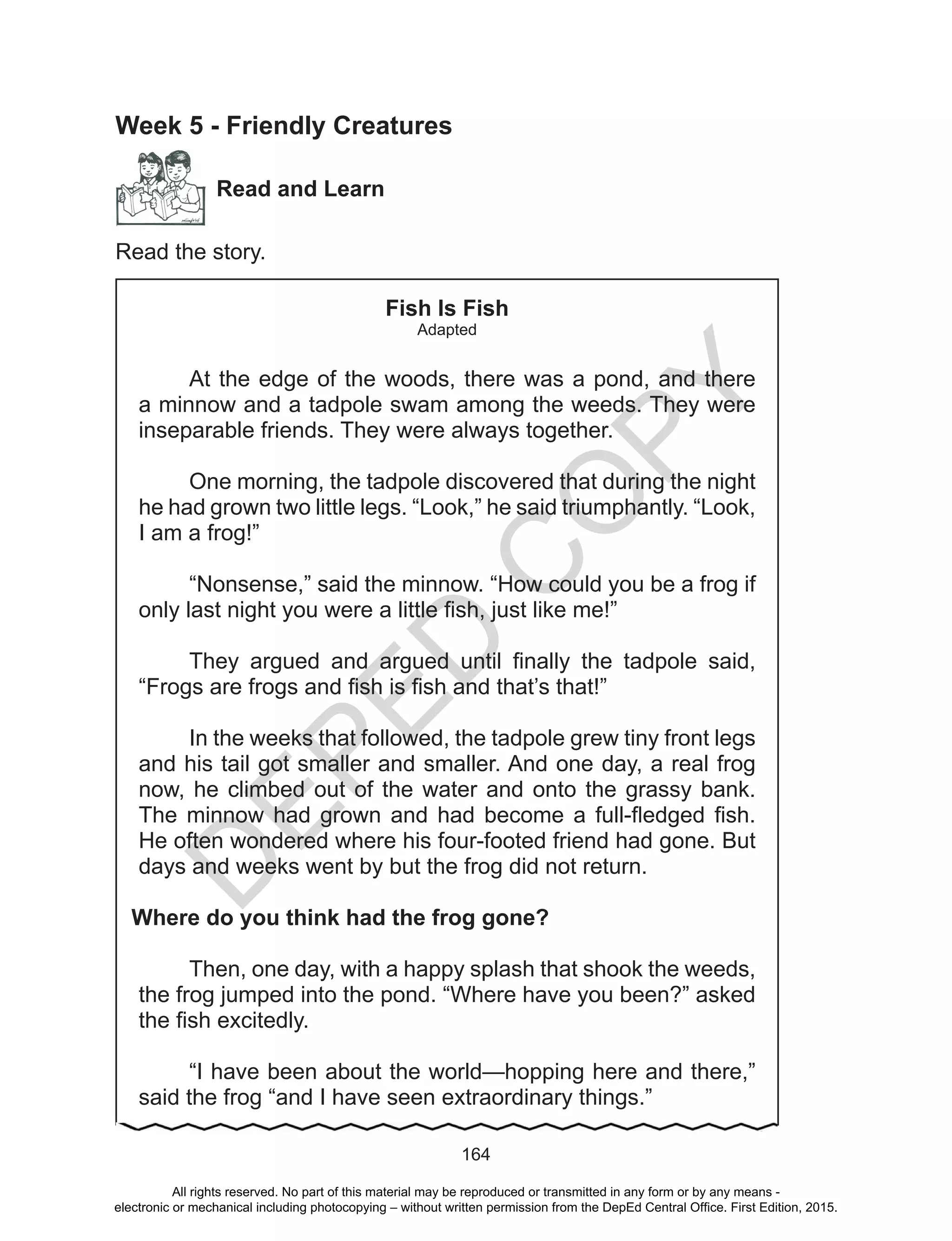 D
EPED
C
O
PY
164
Week 5 - Friendly Creatures
Read and Learn
Read the story.
Fish Is Fish
Adapted
At the edge of the woods, there was a pond, and there
a minnow and a tadpole swam among the weeds. They were
inseparable friends. They were always together.
One morning, the tadpole discovered that during the night
he had grown two little legs. “Look,” he said triumphantly. “Look,
I am a frog!”
“Nonsense,” said the minnow. “How could you be a frog if
only last night you were a little fish, just like me!”
They argued and argued until finally the tadpole said,
“Frogs are frogs and fish is fish and that’s that!”
In the weeks that followed, the tadpole grew tiny front legs
and his tail got smaller and smaller. And one day, a real frog
now, he climbed out of the water and onto the grassy bank.
The minnow had grown and had become a full-fledged fish.
He often wondered where his four-footed friend had gone. But
days and weeks went by but the frog did not return.
Where do you think had the frog gone?
Then, one day, with a happy splash that shook the weeds,
the frog jumped into the pond. “Where have you been?” asked
the fish excitedly.
“I have been about the world—hopping here and there,”
said the frog “and I have seen extraordinary things.”
All rights reserved. No part of this material may be reproduced or transmitted in any form or by any means -
electronic or mechanical including photocopying – without written permission from the DepEd Central Office. First Edition, 2015.
 