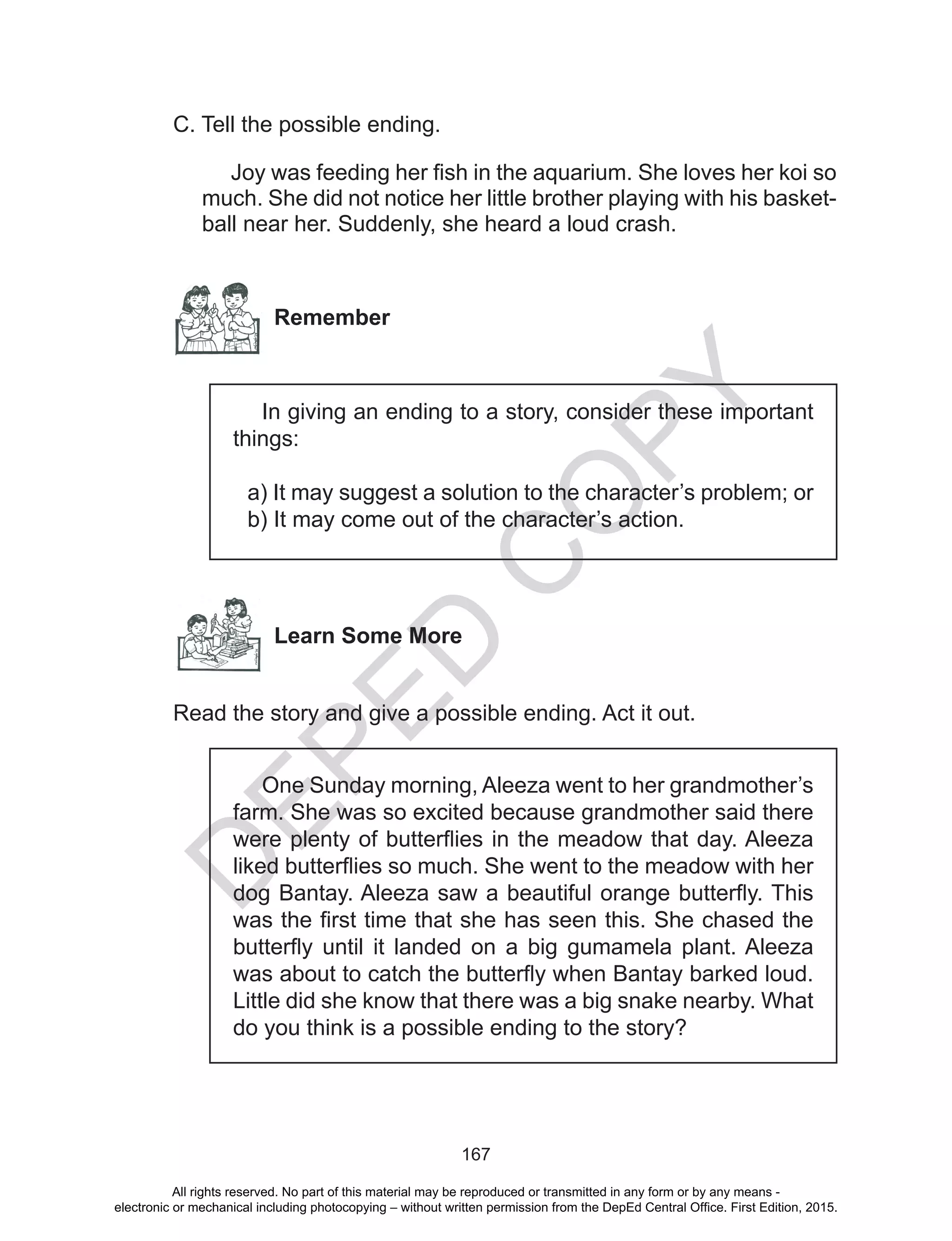 D
EPED
C
O
PY
167
C. Tell the possible ending.
Joy was feeding her fish in the aquarium. She loves her koi so
much. She did not notice her little brother playing with his basket-
ball near her. Suddenly, she heard a loud crash.
Remember
In giving an ending to a story, consider these important
things:
a) It may suggest a solution to the character’s problem; or
b) It may come out of the character’s action.
Learn Some More
Read the story and give a possible ending. Act it out.
One Sunday morning, Aleeza went to her grandmother’s
farm. She was so excited because grandmother said there
were plenty of butterflies in the meadow that day. Aleeza
liked butterflies so much. She went to the meadow with her
dog Bantay. Aleeza saw a beautiful orange butterfly. This
was the first time that she has seen this. She chased the
butterfly until it landed on a big gumamela plant. Aleeza
was about to catch the butterfly when Bantay barked loud.
Little did she know that there was a big snake nearby. What
do you think is a possible ending to the story?
All rights reserved. No part of this material may be reproduced or transmitted in any form or by any means -
electronic or mechanical including photocopying – without written permission from the DepEd Central Office. First Edition, 2015.
 