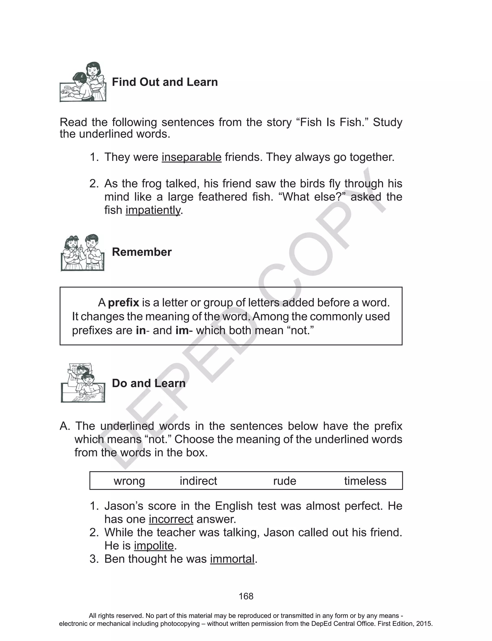 D
EPED
C
O
PY
168
Find Out and Learn
	
Read the following sentences from the story “Fish Is Fish.” Study
the underlined words.
1.	 They were inseparable friends. They always go together.
	
2.	 As the frog talked, his friend saw the birds fly through his
mind like a large feathered fish. “What else?” asked the
fish impatiently.
Remember
A prefix is a letter or group of letters added before a word.
It changes the meaning of the word.Among the commonly used
prefixes are in- and im- which both mean “not.”
Do and Learn
A. The underlined words in the sentences below have the prefix
which means “not.” Choose the meaning of the underlined words
from the words in the box.
wrong 	 indirect 	 rude 	 timeless
1.	 Jason’s score in the English test was almost perfect. He
has one incorrect answer.
2.	 While the teacher was talking, Jason called out his friend.
He is impolite.
3.	 Ben thought he was immortal.
All rights reserved. No part of this material may be reproduced or transmitted in any form or by any means -
electronic or mechanical including photocopying – without written permission from the DepEd Central Office. First Edition, 2015.
 