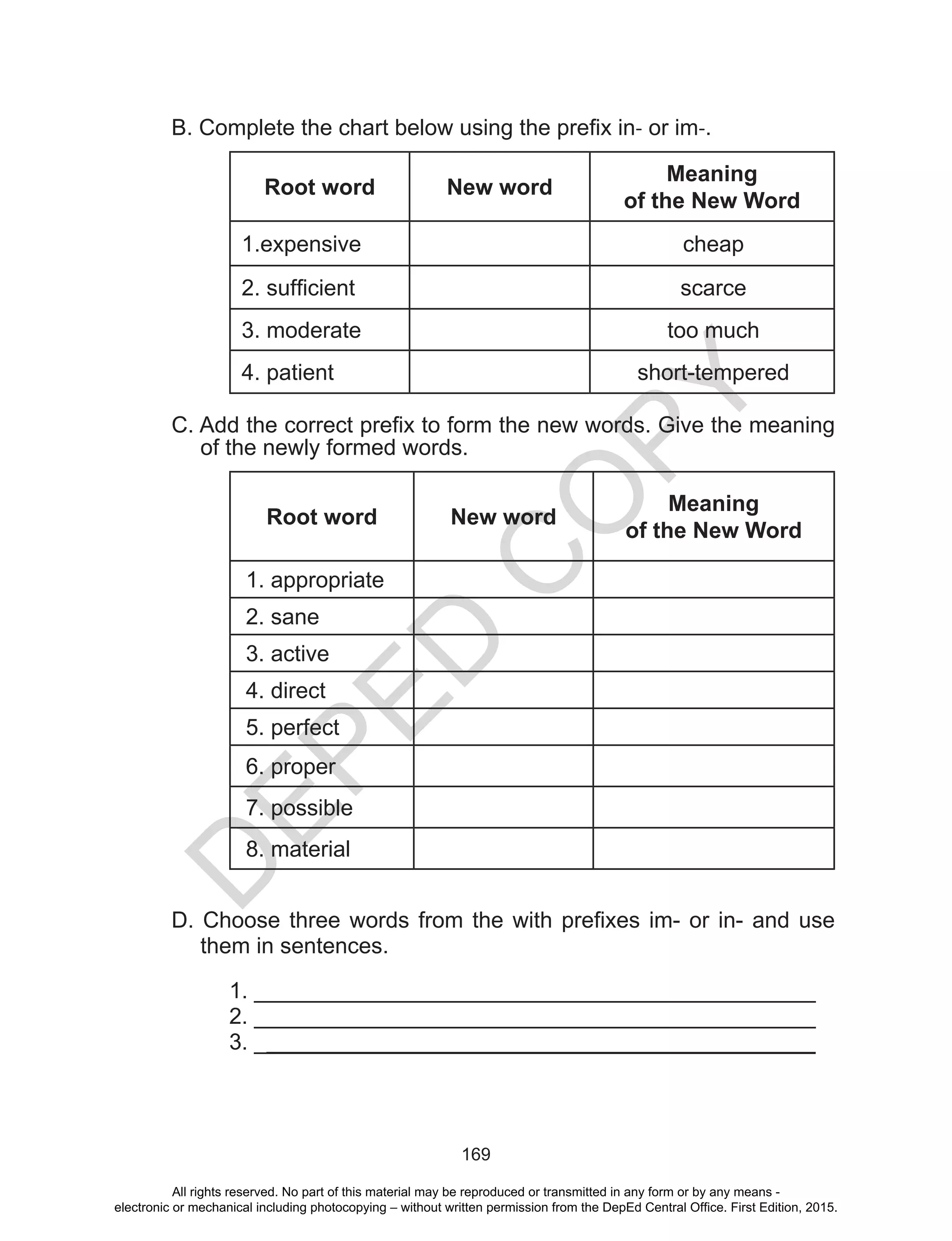 D
EPED
C
O
PY
169
B. Complete the chart below using the prefix in- or im-.
Root word New word
Meaning
of the New Word
1.expensive cheap
2. sufficient scarce
3. moderate too much
4. patient short-tempered
C. Add the correct prefix to form the new words. Give the meaning
of the newly formed words.
Root word New word
Meaning
of the New Word
1. appropriate
2. sane
3. active
4. direct
5. perfect
6. proper
7. possible
8. material
D. Choose three words from the with prefixes im- or in- and use
them in sentences.
1. _____________________________________________
2. _____________________________________________
3. _____________________________________________
All rights reserved. No part of this material may be reproduced or transmitted in any form or by any means -
electronic or mechanical including photocopying – without written permission from the DepEd Central Office. First Edition, 2015.
 