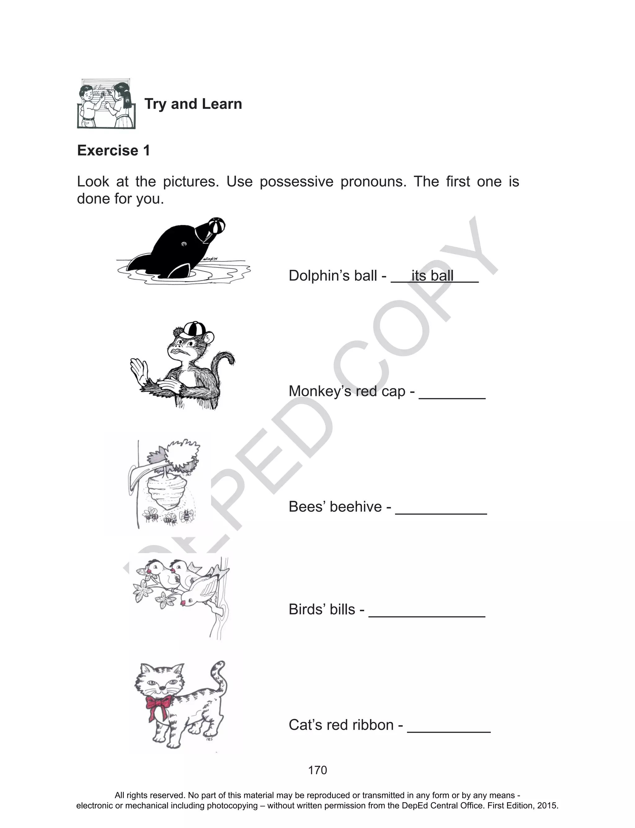 D
EPED
C
O
PY
170
Try and Learn
Exercise 1
Look at the pictures. Use possessive pronouns. The first one is
done for you.
Dolphin’s ball - its ball
Monkey’s red cap - ________
Bees’ beehive - ___________
Birds’ bills - ______________
Cat’s red ribbon - __________
All rights reserved. No part of this material may be reproduced or transmitted in any form or by any means -
electronic or mechanical including photocopying – without written permission from the DepEd Central Office. First Edition, 2015.
 
