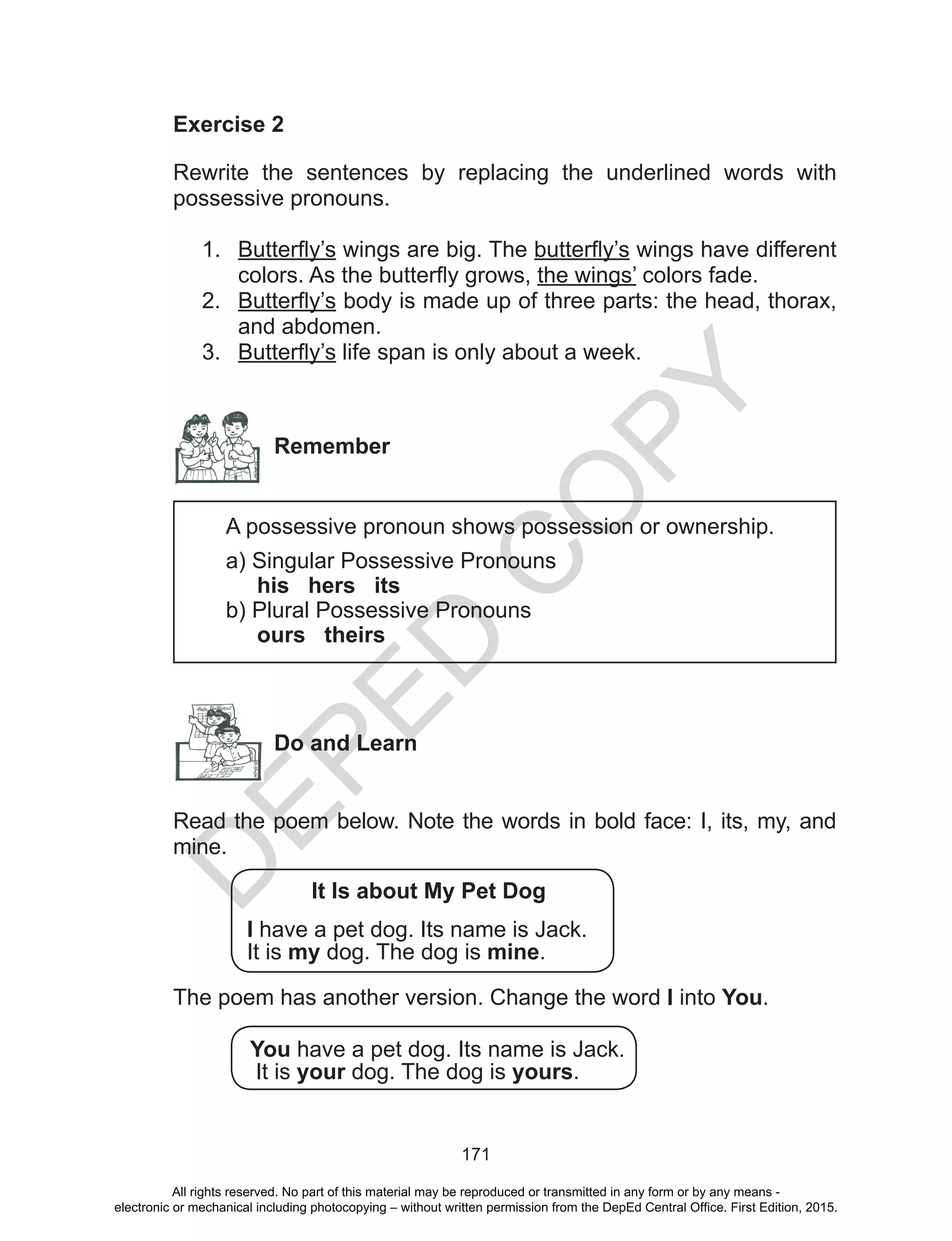 D
EPED
C
O
PY
171
Exercise 2
Rewrite the sentences by replacing the underlined words with
possessive pronouns.
1.	 Butterfly’s wings are big. The butterfly’s wings have different
colors. As the butterfly grows, the wings’ colors fade.
2.	 Butterfly’s body is made up of three parts: the head, thorax,
and abdomen.
3.	 Butterfly’s life span is only about a week.
Remember
A possessive pronoun shows possession or ownership.
a) Singular Possessive Pronouns
his hers its
b) Plural Possessive Pronouns
ours theirs
Do and Learn
Read the poem below. Note the words in bold face: I, its, my, and
mine.
It Is about My Pet Dog
I have a pet dog. Its name is Jack.
It is my dog. The dog is mine.
The poem has another version. Change the word I into You.
You have a pet dog. Its name is Jack.
It is your dog. The dog is yours.
All rights reserved. No part of this material may be reproduced or transmitted in any form or by any means -
electronic or mechanical including photocopying – without written permission from the DepEd Central Office. First Edition, 2015.
 