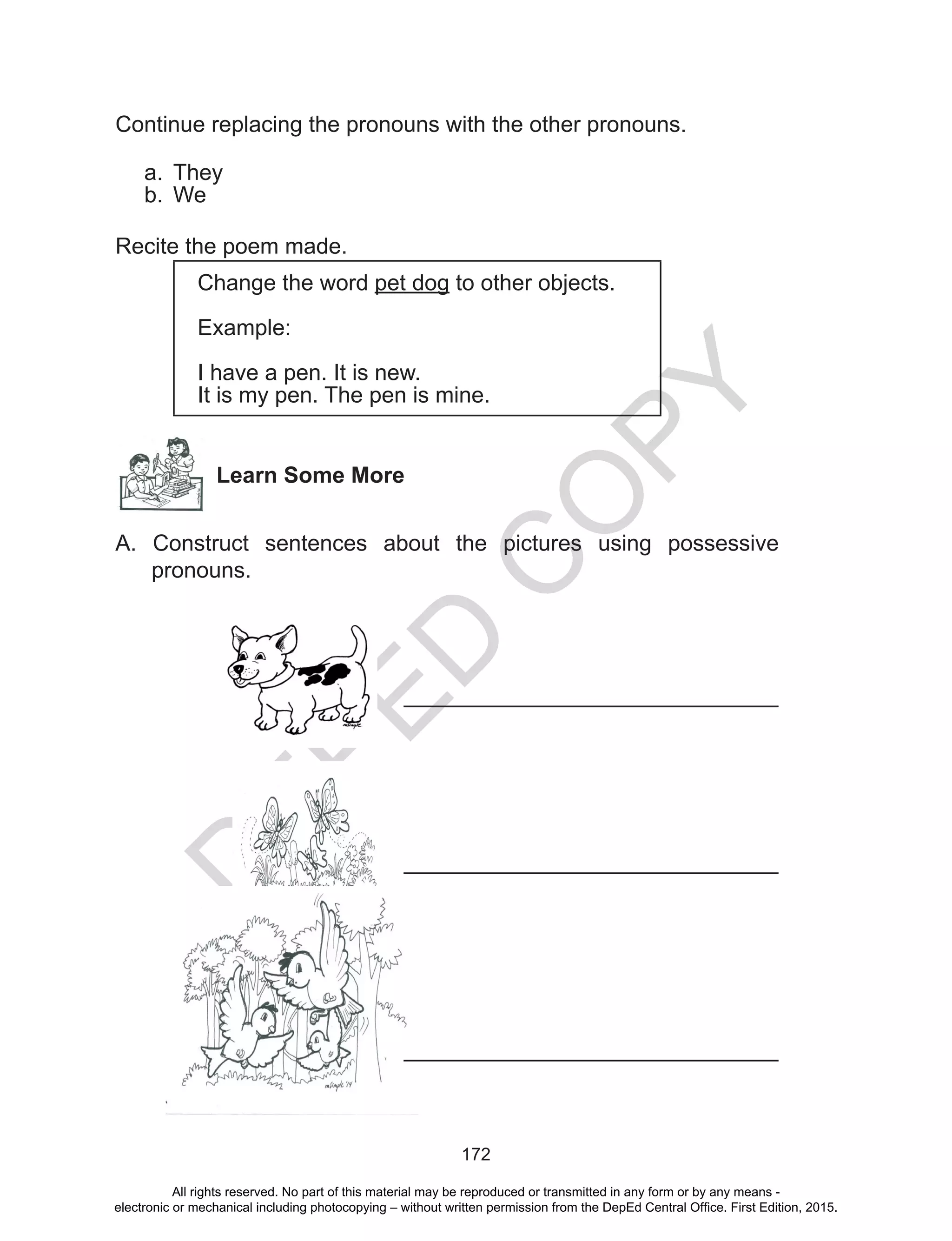 D
EPED
C
O
PY
172
Continue replacing the pronouns with the other pronouns.
a.	 They
b.	 We
Recite the poem made.
Change the word pet dog to other objects.
Example:
I have a pen. It is new.
It is my pen. The pen is mine.
Learn Some More
A. Construct sentences about the pictures using possessive
pronouns.
		
				
		
					______________________________
					______________________________
					______________________________
All rights reserved. No part of this material may be reproduced or transmitted in any form or by any means -
electronic or mechanical including photocopying – without written permission from the DepEd Central Office. First Edition, 2015.
 