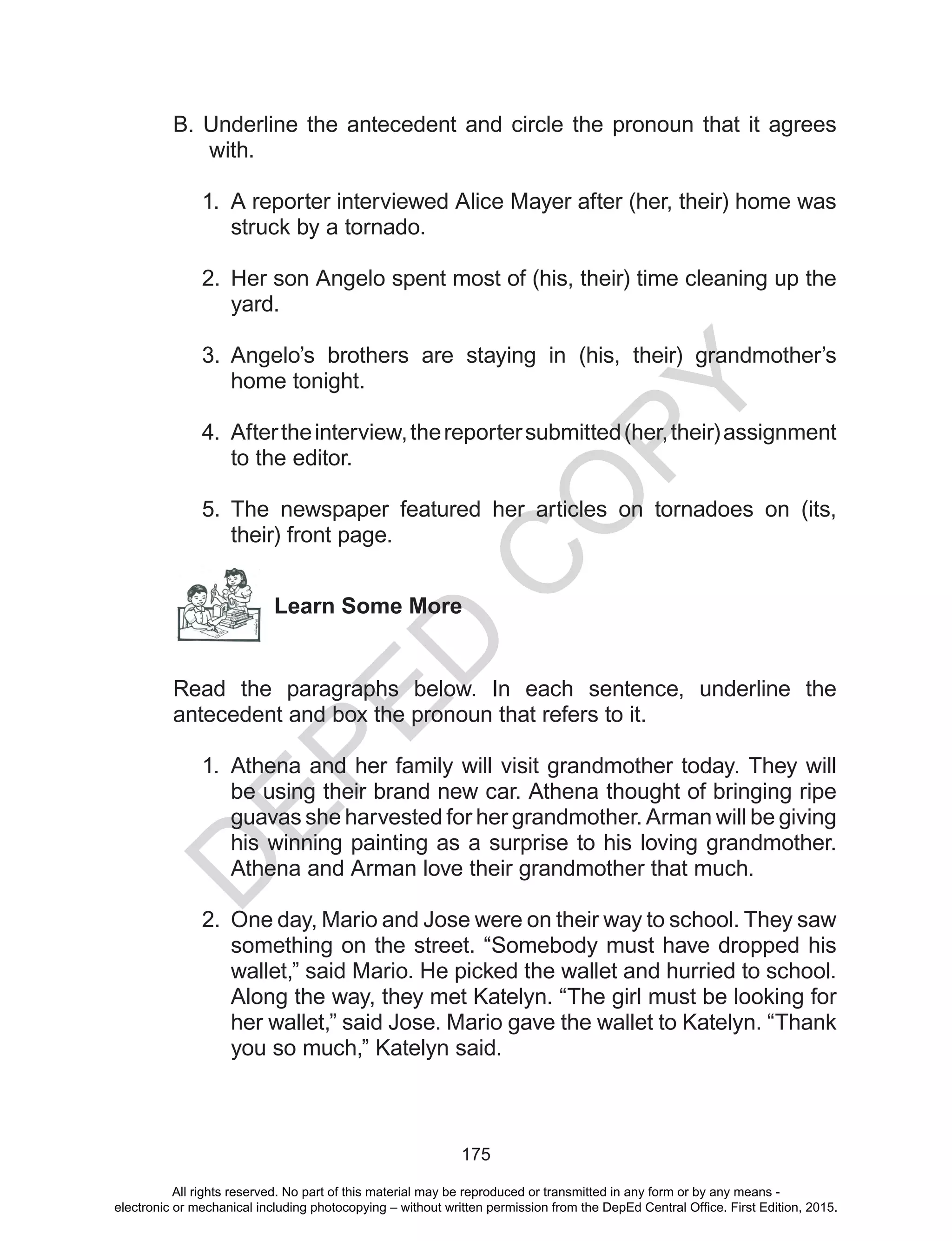 D
EPED
C
O
PY
175
B. Underline the antecedent and circle the pronoun that it agrees
with.
1.	 A reporter interviewed Alice Mayer after (her, their) home was
struck by a tornado.
2.	 Her son Angelo spent most of (his, their) time cleaning up the
yard.
	
3.	 Angelo’s brothers are staying in (his, their) grandmother’s
home tonight.
	
4.	 Aftertheinterview,thereportersubmitted(her,their)assignment
to the editor.
5.	 The newspaper featured her articles on tornadoes on (its,
their) front page.
Learn Some More
Read the paragraphs below. In each sentence, underline the
antecedent and box the pronoun that refers to it.
1.	Athena and her family will visit grandmother today. They will
be using their brand new car. Athena thought of bringing ripe
guavas she harvested for her grandmother. Arman will be giving
his winning painting as a surprise to his loving grandmother.
Athena and Arman love their grandmother that much.
2.	 One day, Mario and Jose were on their way to school. They saw
something on the street. “Somebody must have dropped his
wallet,” said Mario. He picked the wallet and hurried to school.
Along the way, they met Katelyn. “The girl must be looking for
her wallet,” said Jose. Mario gave the wallet to Katelyn. “Thank
you so much,” Katelyn said.
All rights reserved. No part of this material may be reproduced or transmitted in any form or by any means -
electronic or mechanical including photocopying – without written permission from the DepEd Central Office. First Edition, 2015.
 
