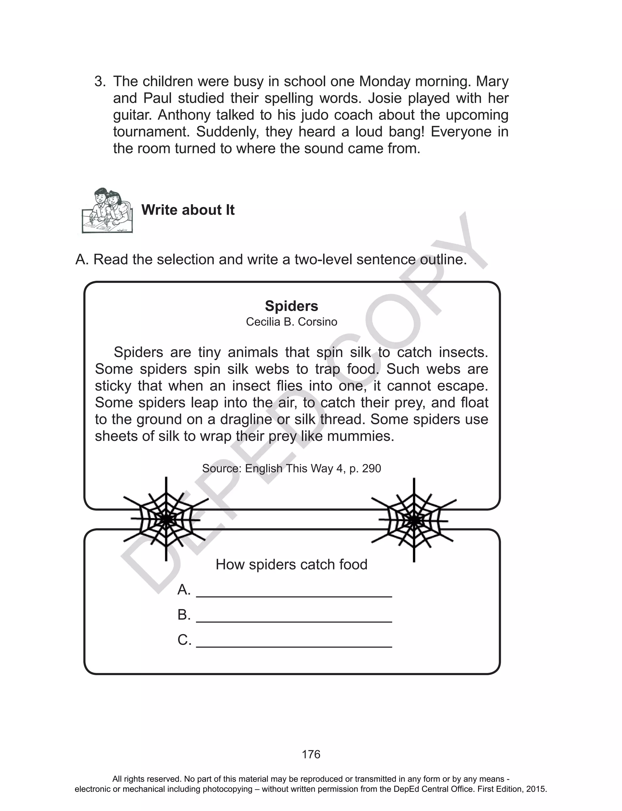 D
EPED
C
O
PY
176
3.	 The children were busy in school one Monday morning. Mary
and Paul studied their spelling words. Josie played with her
guitar. Anthony talked to his judo coach about the upcoming
tournament. Suddenly, they heard a loud bang! Everyone in
the room turned to where the sound came from.
Write about It
A. Read the selection and write a two-level sentence outline.
Spiders
Cecilia B. Corsino
Spiders are tiny animals that spin silk to catch insects.
Some spiders spin silk webs to trap food. Such webs are
sticky that when an insect flies into one, it cannot escape.
Some spiders leap into the air, to catch their prey, and float
to the ground on a dragline or silk thread. Some spiders use
sheets of silk to wrap their prey like mummies.
Source: English This Way 4, p. 290
How spiders catch food
A.	________________________
B.	________________________
C.	________________________
All rights reserved. No part of this material may be reproduced or transmitted in any form or by any means -
electronic or mechanical including photocopying – without written permission from the DepEd Central Office. First Edition, 2015.
 