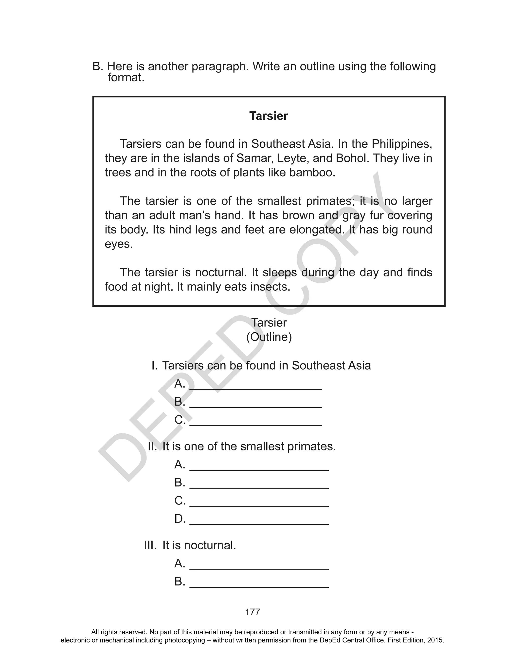 D
EPED
C
O
PY
177
B. Here is another paragraph. Write an outline using the following
format.
Tarsier
Tarsiers can be found in Southeast Asia. In the Philippines,
they are in the islands of Samar, Leyte, and Bohol. They live in
trees and in the roots of plants like bamboo.
The tarsier is one of the smallest primates; it is no larger
than an adult man’s hand. It has brown and gray fur covering
its body. Its hind legs and feet are elongated. It has big round
eyes.
The tarsier is nocturnal. It sleeps during the day and finds
food at night. It mainly eats insects.
Tarsier
(Outline)
I.	Tarsiers can be found in Southeast Asia
A.	____________________
B.	____________________
C.	____________________
II.	It is one of the smallest primates.
A.	_____________________
B.	_____________________
C.	_____________________
D.	_____________________
III.	 It is nocturnal.
A.	_____________________
B.	_____________________
All rights reserved. No part of this material may be reproduced or transmitted in any form or by any means -
electronic or mechanical including photocopying – without written permission from the DepEd Central Office. First Edition, 2015.
 