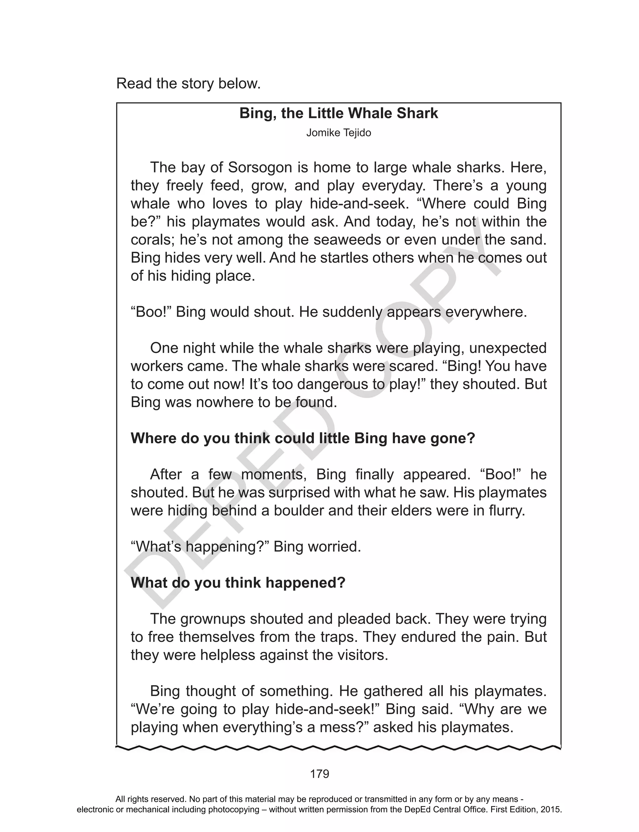 D
EPED
C
O
PY
179
Read the story below.
Bing, the Little Whale Shark
Jomike Tejido
The bay of Sorsogon is home to large whale sharks. Here,
they freely feed, grow, and play everyday. There’s a young
whale who loves to play hide-and-seek. “Where could Bing
be?” his playmates would ask. And today, he’s not within the
corals; he’s not among the seaweeds or even under the sand.
Bing hides very well. And he startles others when he comes out
of his hiding place.
“Boo!” Bing would shout. He suddenly appears everywhere.
One night while the whale sharks were playing, unexpected
workers came. The whale sharks were scared. “Bing! You have
to come out now! It’s too dangerous to play!” they shouted. But
Bing was nowhere to be found.
Where do you think could little Bing have gone?
After a few moments, Bing finally appeared. “Boo!” he
shouted. But he was surprised with what he saw. His playmates
were hiding behind a boulder and their elders were in flurry.
“What’s happening?” Bing worried.
What do you think happened?
The grownups shouted and pleaded back. They were trying
to free themselves from the traps. They endured the pain. But
they were helpless against the visitors.
Bing thought of something. He gathered all his playmates.
“We’re going to play hide-and-seek!” Bing said. “Why are we
playing when everything’s a mess?” asked his playmates.
All rights reserved. No part of this material may be reproduced or transmitted in any form or by any means -
electronic or mechanical including photocopying – without written permission from the DepEd Central Office. First Edition, 2015.
 