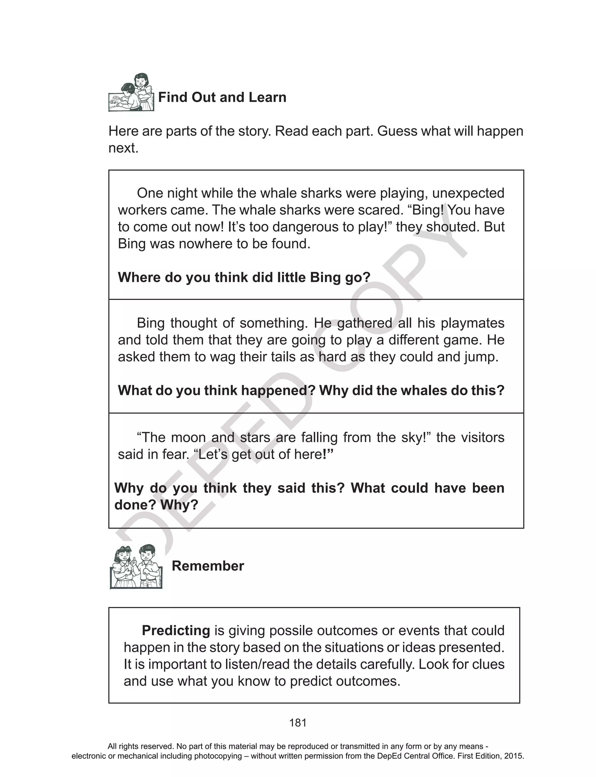 D
EPED
C
O
PY
181
Find Out and Learn
Here are parts of the story. Read each part. Guess what will happen
next.
One night while the whale sharks were playing, unexpected
workers came. The whale sharks were scared. “Bing! You have
to come out now! It’s too dangerous to play!” they shouted. But
Bing was nowhere to be found.
Where do you think did little Bing go?
Bing thought of something. He gathered all his playmates
and told them that they are going to play a different game. He
asked them to wag their tails as hard as they could and jump.
What do you think happened? Why did the whales do this?
“The moon and stars are falling from the sky!” the visitors
said in fear. “Let’s get out of here!”
Why do you think they said this? What could have been
done? Why?
Remember
Predicting is giving possile outcomes or events that could
happen in the story based on the situations or ideas presented.
It is important to listen/read the details carefully. Look for clues
and use what you know to predict outcomes.
All rights reserved. No part of this material may be reproduced or transmitted in any form or by any means -
electronic or mechanical including photocopying – without written permission from the DepEd Central Office. First Edition, 2015.
 