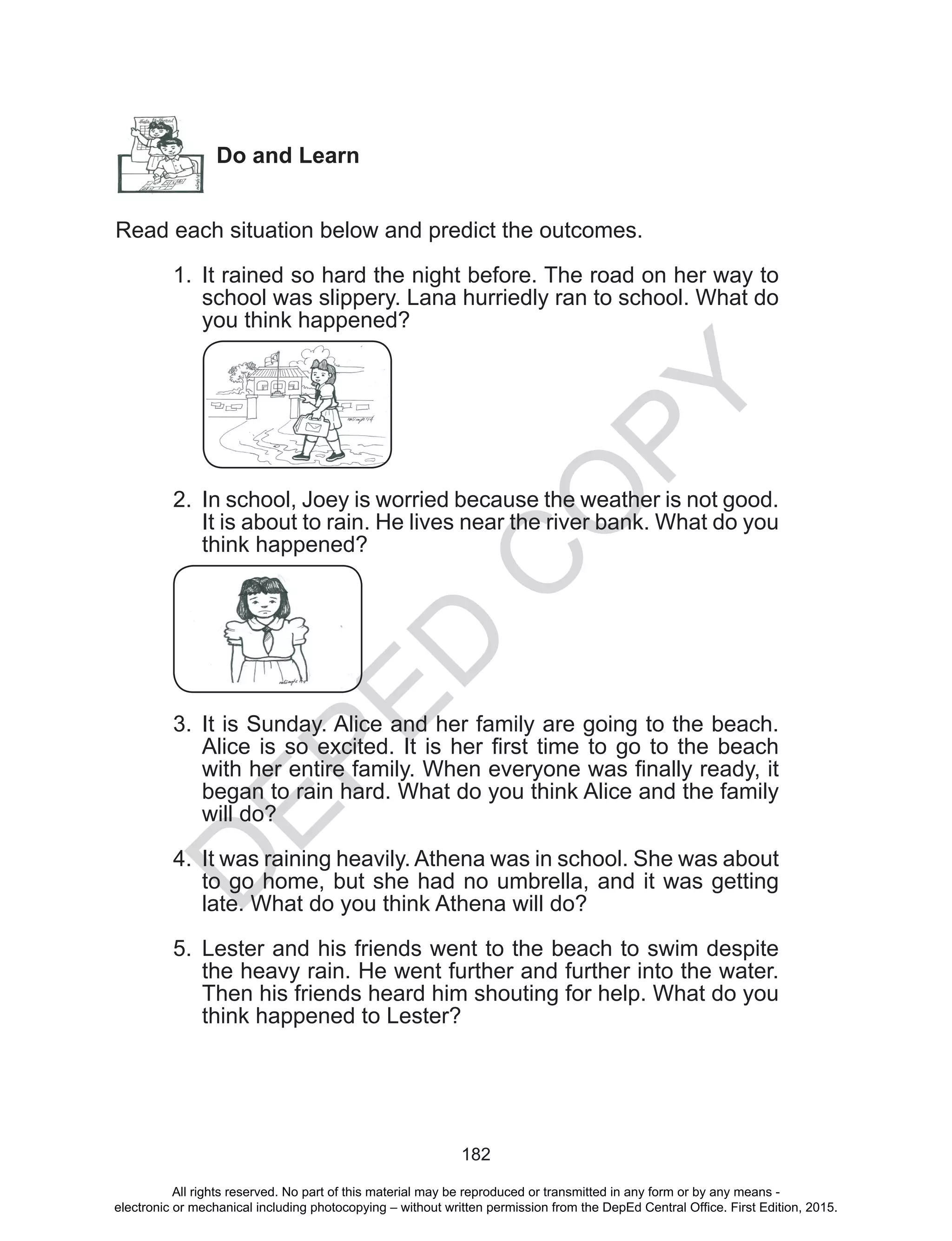 D
EPED
C
O
PY
182
Do and Learn
Read each situation below and predict the outcomes.
		
1.	 It rained so hard the night before. The road on her way to
school was slippery. Lana hurriedly ran to school. What do
you think happened?
2.	 In school, Joey is worried because the weather is not good.
It is about to rain. He lives near the river bank. What do you
think happened?
3.	 It is Sunday. Alice and her family are going to the beach.
Alice is so excited. It is her first time to go to the beach
with her entire family. When everyone was finally ready, it
began to rain hard. What do you think Alice and the family
will do?
4.	 It was raining heavily. Athena was in school. She was about
to go home, but she had no umbrella, and it was getting
late. What do you think Athena will do?
5.	 Lester and his friends went to the beach to swim despite
the heavy rain. He went further and further into the water.
Then his friends heard him shouting for help. What do you
think happened to Lester?
All rights reserved. No part of this material may be reproduced or transmitted in any form or by any means -
electronic or mechanical including photocopying – without written permission from the DepEd Central Office. First Edition, 2015.
 
