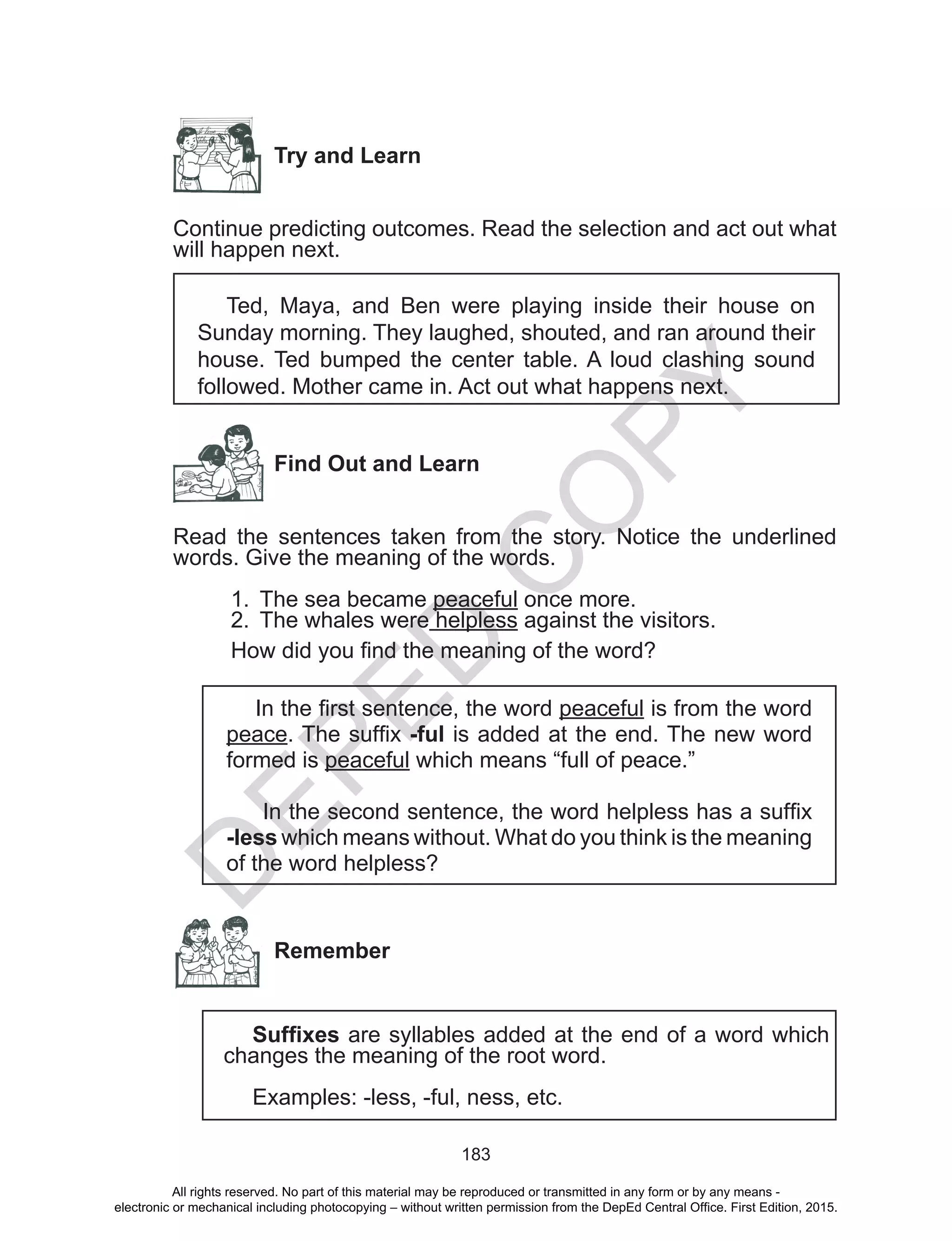 D
EPED
C
O
PY
183
Try and Learn
Continue predicting outcomes. Read the selection and act out what
will happen next.
Ted, Maya, and Ben were playing inside their house on
Sunday morning. They laughed, shouted, and ran around their
house. Ted bumped the center table. A loud clashing sound
followed. Mother came in. Act out what happens next.
Find Out and Learn
Read the sentences taken from the story. Notice the underlined
words. Give the meaning of the words.
1.	 The sea became peaceful once more. 		
2.	 The whales were helpless against the visitors.
How did you find the meaning of the word?
In the first sentence, the word peaceful is from the word
peace. The suffix -ful is added at the end. The new word
formed is peaceful which means “full of peace.”
In the second sentence, the word helpless has a suffix
-less which means without. What do you think is the meaning
of the word helpless?
Remember
Suffixes are syllables added at the end of a word which
changes the meaning of the root word.
Examples: -less, -ful, ness, etc.
All rights reserved. No part of this material may be reproduced or transmitted in any form or by any means -
electronic or mechanical including photocopying – without written permission from the DepEd Central Office. First Edition, 2015.
 
