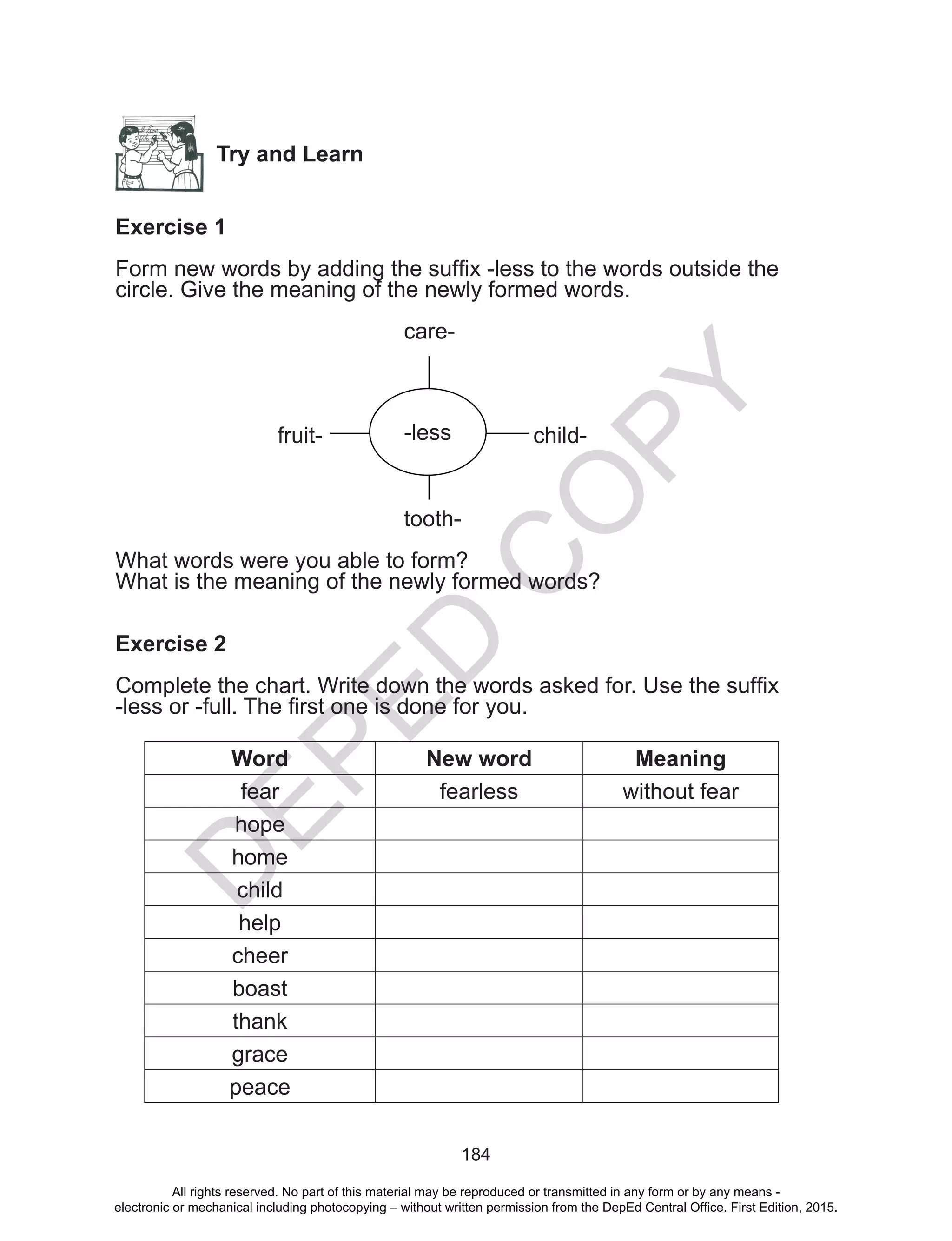 D
EPED
C
O
PY
184
Try and Learn
Exercise 1
Form new words by adding the suffix -less to the words outside the
circle. Give the meaning of the newly formed words.
				care-
	
fruit-	 child-
				
					tooth-
What words were you able to form?
What is the meaning of the newly formed words?
Exercise 2
Complete the chart. Write down the words asked for. Use the suffix
-less or -full. The first one is done for you.
Word New word Meaning
fear fearless without fear
hope
home
child
help
cheer
boast
thank
grace
peace
-less-less
All rights reserved. No part of this material may be reproduced or transmitted in any form or by any means -
electronic or mechanical including photocopying – without written permission from the DepEd Central Office. First Edition, 2015.
 