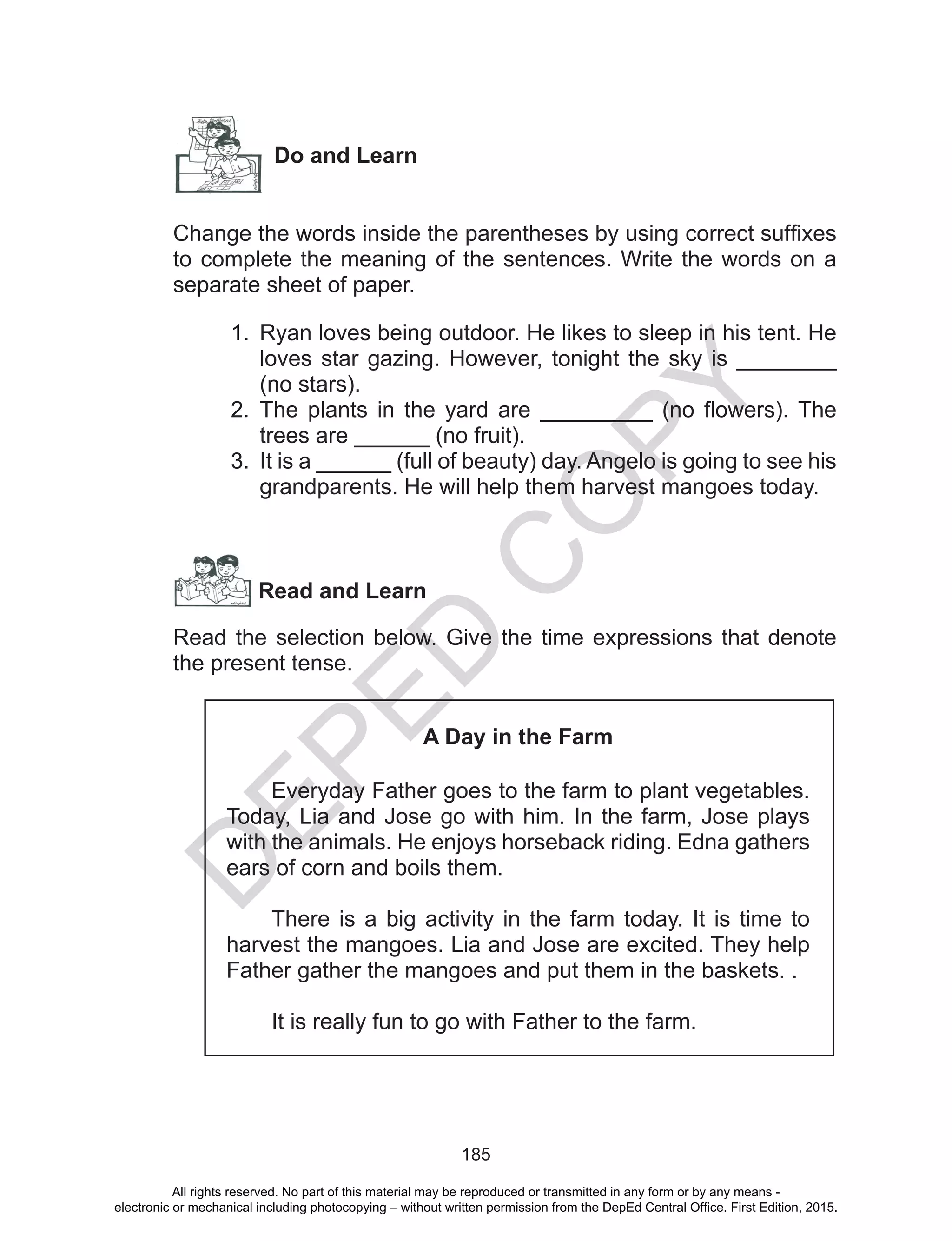 D
EPED
C
O
PY
185
Do and Learn
Change the words inside the parentheses by using correct suffixes
to complete the meaning of the sentences. Write the words on a
separate sheet of paper.
1.	 Ryan loves being outdoor. He likes to sleep in his tent. He
loves star gazing. However, tonight the sky is ________
(no stars).
2.	 The plants in the yard are _________ (no flowers). The
trees are ______ (no fruit).
3.	 It is a ______ (full of beauty) day. Angelo is going to see his
grandparents. He will help them harvest mangoes today.
Read and Learn
Read the selection below. Give the time expressions that denote
the present tense.
A Day in the Farm
	 Everyday Father goes to the farm to plant vegetables.
Today, Lia and Jose go with him. In the farm, Jose plays
with the animals. He enjoys horseback riding. Edna gathers
ears of corn and boils them.
	 There is a big activity in the farm today. It is time to
harvest the mangoes. Lia and Jose are excited. They help
Father gather the mangoes and put them in the baskets. .
	 It is really fun to go with Father to the farm.
All rights reserved. No part of this material may be reproduced or transmitted in any form or by any means -
electronic or mechanical including photocopying – without written permission from the DepEd Central Office. First Edition, 2015.
 