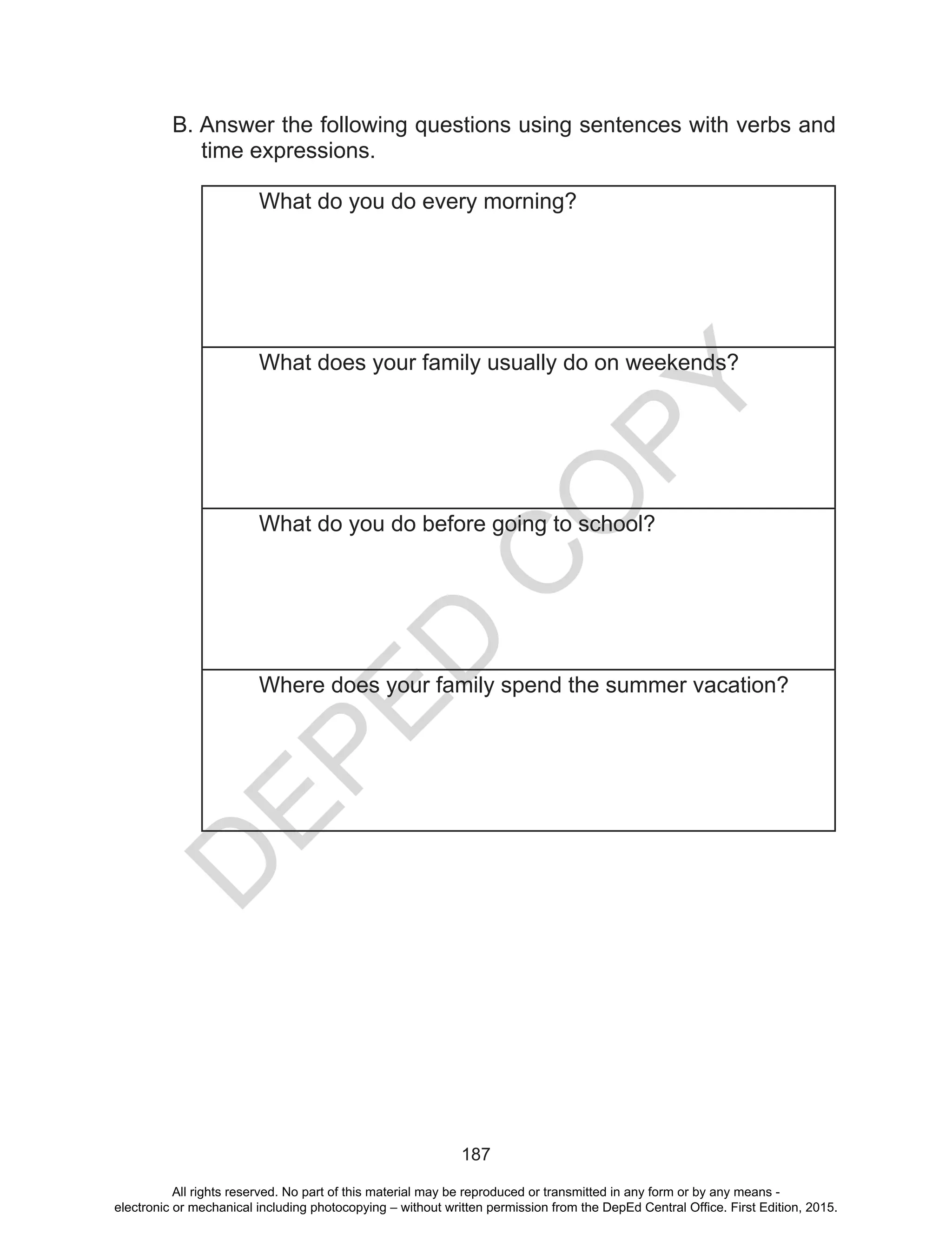 D
EPED
C
O
PY
187
B. Answer the following questions using sentences with verbs and
time expressions.
What do you do every morning?
What does your family usually do on weekends?
What do you do before going to school?
Where does your family spend the summer vacation?
All rights reserved. No part of this material may be reproduced or transmitted in any form or by any means -
electronic or mechanical including photocopying – without written permission from the DepEd Central Office. First Edition, 2015.
 
