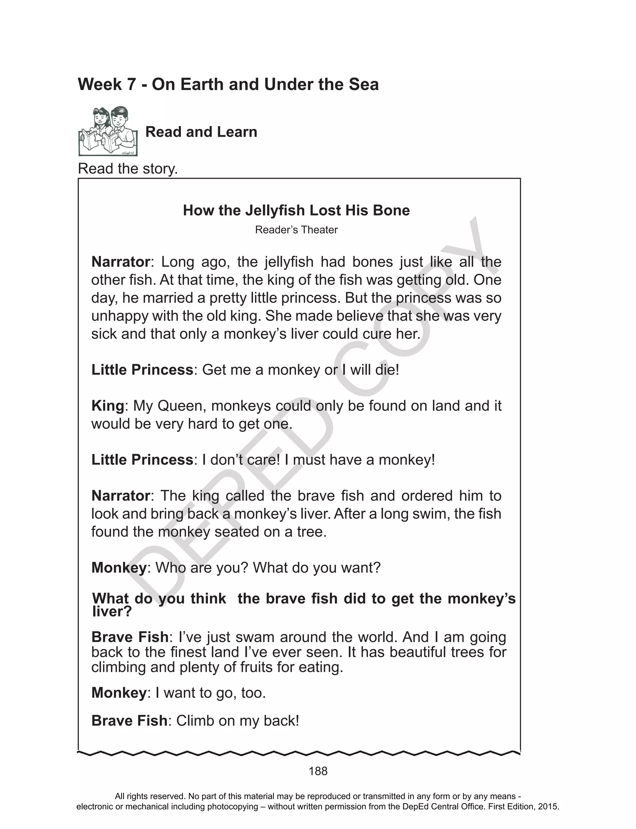D
EPED
C
O
PY
188
Week 7 - On Earth and Under the Sea
Read and Learn
Read the story.
How the Jellyfish Lost His Bone
Reader’s Theater
Narrator: Long ago, the jellyfish had bones just like all the
other fish. At that time, the king of the fish was getting old. One
day, he married a pretty little princess. But the princess was so
unhappy with the old king. She made believe that she was very
sick and that only a monkey’s liver could cure her.
Little Princess: Get me a monkey or I will die!
King: My Queen, monkeys could only be found on land and it
would be very hard to get one.
Little Princess: I don’t care! I must have a monkey!
Narrator: The king called the brave fish and ordered him to
look and bring back a monkey’s liver. After a long swim, the fish
found the monkey seated on a tree.
Monkey: Who are you? What do you want?
What do you think the brave fish did to get the monkey’s
liver?
Brave Fish: I’ve just swam around the world. And I am going
back to the finest land I’ve ever seen. It has beautiful trees for
climbing and plenty of fruits for eating.
Monkey: I want to go, too.
Brave Fish: Climb on my back!
All rights reserved. No part of this material may be reproduced or transmitted in any form or by any means -
electronic or mechanical including photocopying – without written permission from the DepEd Central Office. First Edition, 2015.
 