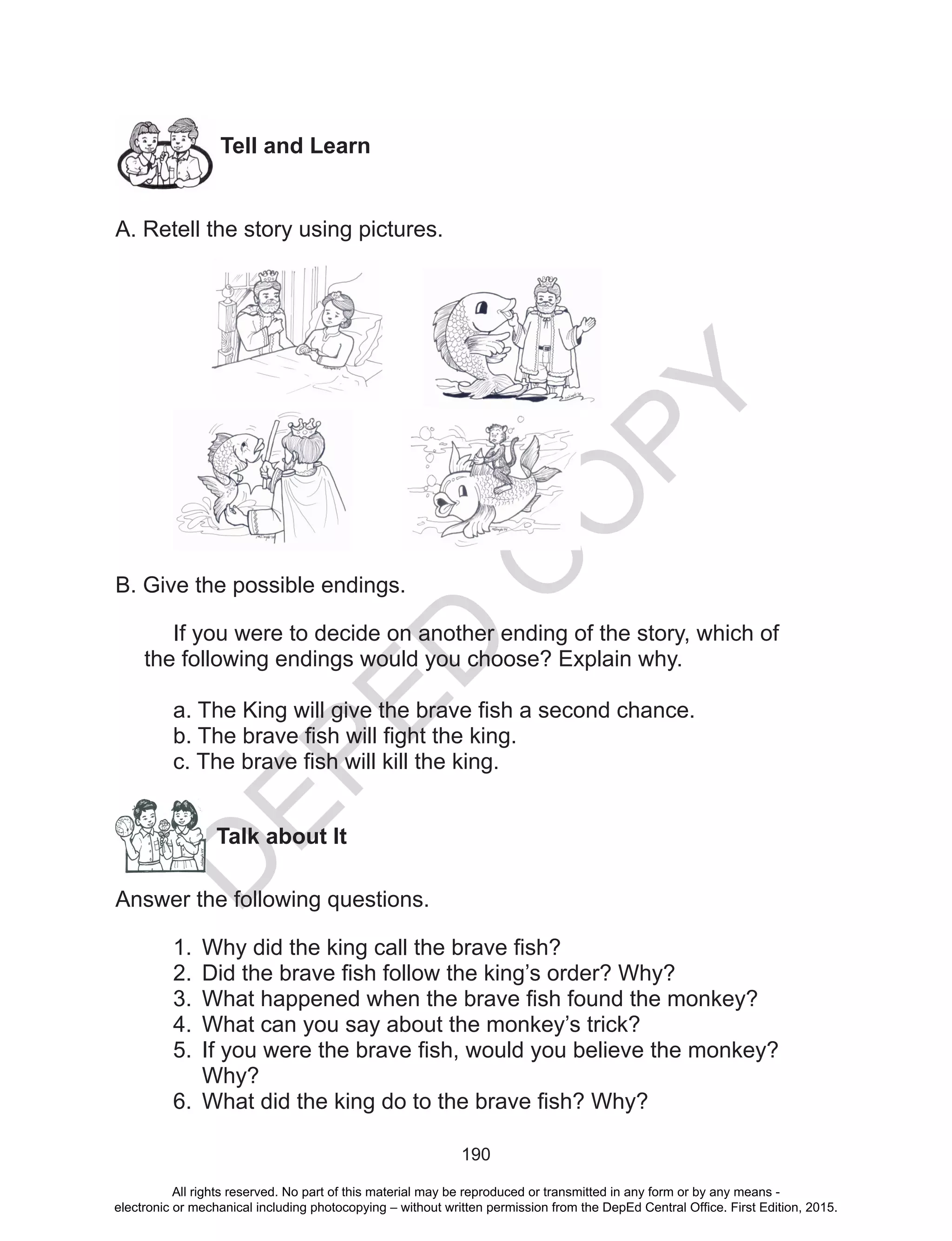 D
EPED
C
O
PY
190
Tell and Learn
A. Retell the story using pictures.
B. Give the possible endings.
If you were to decide on another ending of the story, which of
the following endings would you choose? Explain why.
a. The King will give the brave fish a second chance.
b. The brave fish will fight the king.
c. The brave fish will kill the king.
	 Talk about It
Answer the following questions.
1.	 Why did the king call the brave fish?
2.	 Did the brave fish follow the king’s order? Why?
3.	 What happened when the brave fish found the monkey?
4.	 What can you say about the monkey’s trick?
5.	 If you were the brave fish, would you believe the monkey?
Why?
6.	 What did the king do to the brave fish? Why?
All rights reserved. No part of this material may be reproduced or transmitted in any form or by any means -
electronic or mechanical including photocopying – without written permission from the DepEd Central Office. First Edition, 2015.
 
