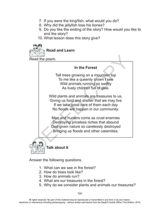 D
EPED
C
O
PY
191
7.	 If you were the king/fish, what would you do?
8.	 Why did the jellyfish lose his bones?
9.	 Do you like the ending of the story? How would you like to
end the story?
10.	What lesson does this story give?
Read and Learn
Read the poem.
In the Forest
Tall trees growing on a mountain top
To me like a queenly crown I see
Wild animals running so swiftly
As lively children full of glee.
Wild plants and animals are treasures to us,
Giving us food and shelter that we may live
If we take good care of them each day
No floods will happen in our community.
Men and hunters come as cruel enemies
Destroying priceless riches that abound
God-given nature so carelessly destroyed
Bringing us floods and other calamities.
		Talk about It
Answer the following questions.
1.	 What can we see in the forest?
2.	 How do trees look like?
3.	 How do animals run?
4.	 What are our treasures in the forest?
5.	 Why do we consider plants and animals our treasures?
All rights reserved. No part of this material may be reproduced or transmitted in any form or by any means -
electronic or mechanical including photocopying – without written permission from the DepEd Central Office. First Edition, 2015.
 