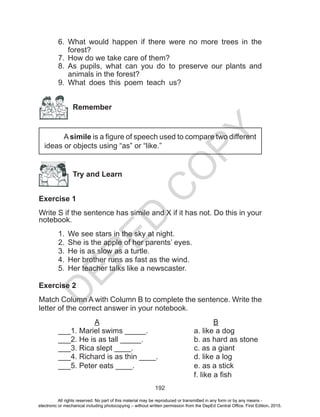 D
EPED
C
O
PY
192
6.	 What would happen if there were no more trees in the
forest?
7.	 How do we take care of them?
8.	 As pupils, what can you do to preserve our plants and
animals in the forest?
9.	 What does this poem teach us?
Remember
Asimile is a figure of speech used to compare two different
ideas or objects using “as” or “like.”
Try and Learn
Exercise 1
Write S if the sentence has simile and X if it has not. Do this in your
notebook.
1.	 We see stars in the sky at night.
2.	 She is the apple of her parents’ eyes.
3.	 He is as slow as a turtle.
4.	 Her brother runs as fast as the wind.
5.	 Her teacher talks like a newscaster.
Exercise 2
Match Column A with Column B to complete the sentence. Write the
letter of the correct answer in your notebook.
A						B
___1. Mariel swims _____.			 a. like a dog
___2. He is as tall _____.			 b. as hard as stone	
___3. Rica slept ____.				 c. as a giant
___4. Richard is as thin __­__.		 d. like a log
___5. Peter eats ____.				 e. as a stick
							 f. like a fish
All rights reserved. No part of this material may be reproduced or transmitted in any form or by any means -
electronic or mechanical including photocopying – without written permission from the DepEd Central Office. First Edition, 2015.
 