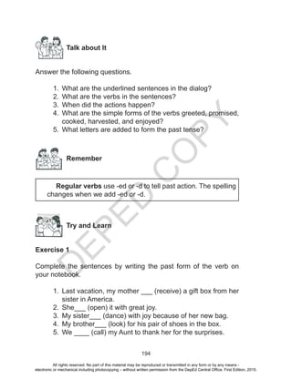 D
EPED
C
O
PY
194
Talk about It
Answer the following questions.
1.	 What are the underlined sentences in the dialog?
2.	 What are the verbs in the sentences?
3.	 When did the actions happen?
4.	 What are the simple forms of the verbs greeted, promised,
cooked, harvested, and enjoyed?
5.	 What letters are added to form the past tense?
Remember
	 Regular verbs use -ed or -d to tell past action. The spelling
changes when we add -ed or -d.
Try and Learn
Exercise 1
Complete the sentences by writing the past form of the verb on
your notebook.
1.	 Last vacation, my mother ___ (receive) a gift box from her
sister in America.
2.	 She___ (open) it with great joy.
3.	 My sister___ (dance) with joy because of her new bag.
4.	 My brother___ (look) for his pair of shoes in the box.
5.	 We ____ (call) my Aunt to thank her for the surprises.
All rights reserved. No part of this material may be reproduced or transmitted in any form or by any means -
electronic or mechanical including photocopying – without written permission from the DepEd Central Office. First Edition, 2015.
 