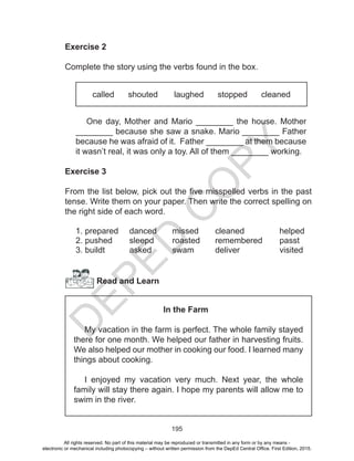 D
EPED
C
O
PY
195
Exercise 2
Complete the story using the verbs found in the box.
called shouted laughed stopped cleaned
One day, Mother and Mario ________ the house. Mother
________ because she saw a snake. Mario ________ Father
because he was afraid of it. Father ________ at them because
it wasn’t real, it was only a toy. All of them ________ working.
Exercise 3
From the list below, pick out the five misspelled verbs in the past
tense. Write them on your paper. Then write the correct spelling on
the right side of each word.
1. prepared	 danced	 missed	 cleaned		 helped
2. pushed	 sleepd	 roasted	 remembered	 passt
3. buildt		asked	swam	deliver		visited
Read and Learn
In the Farm
My vacation in the farm is perfect. The whole family stayed
there for one month. We helped our father in harvesting fruits.
We also helped our mother in cooking our food. I learned many
things about cooking.
I enjoyed my vacation very much. Next year, the whole
family will stay there again. I hope my parents will allow me to
swim in the river.
All rights reserved. No part of this material may be reproduced or transmitted in any form or by any means -
electronic or mechanical including photocopying – without written permission from the DepEd Central Office. First Edition, 2015.
 