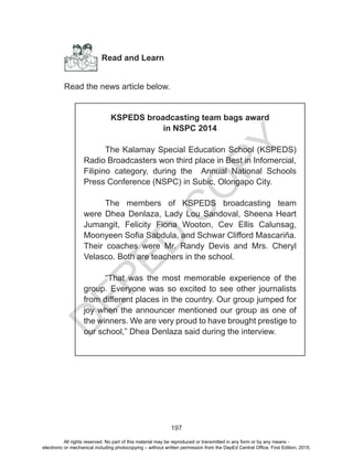 D
EPED
C
O
PY
197
Read and Learn
Read the news article below.
KSPEDS broadcasting team bags award
in NSPC 2014
The Kalamay Special Education School (KSPEDS)
Radio Broadcasters won third place in Best in Infomercial,
Filipino category, during the Annual National Schools
Press Conference (NSPC) in Subic, Olongapo City.
The members of KSPEDS broadcasting team
were Dhea Denlaza, Lady Lou Sandoval, Sheena Heart
Jumangit, Felicity Fiona Wooton, Cev Ellis Calunsag,
Moonyeen Sofia Sabdula, and Schwar Clifford Mascariña.
Their coaches were Mr. Randy Devis and Mrs. Cheryl
Velasco. Both are teachers in the school.
“That was the most memorable experience of the
group. Everyone was so excited to see other journalists
from different places in the country. Our group jumped for
joy when the announcer mentioned our group as one of
the winners. We are very proud to have brought prestige to
our school,” Dhea Denlaza said during the interview.
All rights reserved. No part of this material may be reproduced or transmitted in any form or by any means -
electronic or mechanical including photocopying – without written permission from the DepEd Central Office. First Edition, 2015.
 
