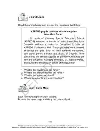D
EPED
C
O
PY
199
Do and Learn
Read the article below and answer the questions that follow.
KSPEDS pupils receives school supplies
from Gov. Salud
All pupils of Kalamay Special Education School
(KSPEDS) received a bundle of school supplies from
Governor Wilfredo Y. Salud on December 5, 2014 at
KSPEDS Conference Hall. The pupils were very pleased
to accept the gifts. Each of them received notebooks,
pad paper, pencil, ballpen, and a box of crayons. They
considered the school supplies as an early Christmas gift
from the governor. KSPEDS Principal, Mr. Joselito Palos,
distributed the supplies on behalf of the governor.
1.	 What is the headline of the news?
2.	 What is the primary lead of the news?
3.	 What is the secondary lead?
4.	 Which statements are less important?
Learn Some More
Look for news papers/school papers.
Browse the news page and copy the primary lead.
All rights reserved. No part of this material may be reproduced or transmitted in any form or by any means -
electronic or mechanical including photocopying – without written permission from the DepEd Central Office. First Edition, 2015.
 