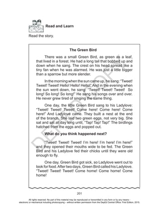 D
EPED
C
O
PY
201
Read and Learn
Read the story.
The Green Bird
There was a small Green Bird, as green as a leaf,
that lived in a forest. He had a long tail that bobbed up and
down when he sang. The crest on his head spread like a
tiny fan when he was alarmed. He was just a little bigger
than a sparrow but more slender.
In the morning when the sun came up, he sang: “Tweet!
Tweet! Tweet! Hello! Hello! Hello!” And in the evening when
the sun went down, he sang: “Tweet! Tweet! Tweet! So
long! So long! So long!” He sang his songs over and over.
He never grew tired of singing the same thing.
One day, the little Green Bird sang to his Ladylove:
“Tweet! Tweet! Tweet! Come here! Come here! Come
here!” And Ladylove came. They built a nest at the end
of the branch. She laid two green eggs, not very big. She
sat and sat all day long until, “Tap! Tap! Tap!” The birdlings
hatched from the eggs and popped out.
What do you think happened next?
“Tweet! Tweet! Tweet! I’m here! I’m here! I’m here!”
and they opened their mouths wide to be fed. The Green
Bird and his Ladylove fed their chicks until they were old
enough to fly.
One day, Green Bird got sick, so Ladylove went out to
look for food.After two days, Green Bird called his Ladylove.
“Tweet! Tweet! Tweet! Come home! Come home! Come
home!
All rights reserved. No part of this material may be reproduced or transmitted in any form or by any means -
electronic or mechanical including photocopying – without written permission from the DepEd Central Office. First Edition, 2015.
 