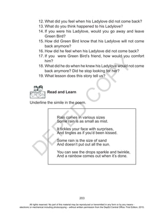 D
EPED
C
O
PY
203
12.	What did you feel when his Ladylove did not come back?
13.	What do you think happened to his Ladylove?
14.	If you were his Ladylove, would you go away and leave
Green Bird?
15.	How did Green Bird know that his Ladylove will not come
back anymore?
16.	How did he feel when his Ladylove did not come back?
17.	If you were Green Bird’s friend, how would you comfort
him?
18.	What did he do when he knew his Ladylove would not come
back anymore? Did he stop looking for her?
19.	What lesson does this story tell us?
Read and Learn
Underline the simile in the poem.
Rain comes in various sizes
Some rain is as small as mist.
It tickles your face with surprises,
And tingles as if you’d been kissed.
Some rain is the size of sand
And doesn’t put out all the sun.
You can see the drops sparkle and twinkle,
And a rainbow comes out when it’s done.
All rights reserved. No part of this material may be reproduced or transmitted in any form or by any means -
electronic or mechanical including photocopying – without written permission from the DepEd Central Office. First Edition, 2015.
 