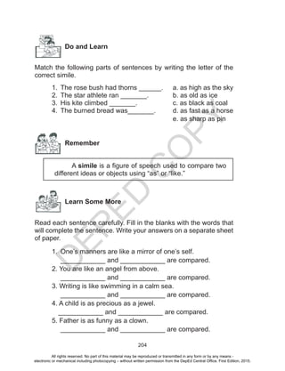 D
EPED
C
O
PY
204
Do and Learn
Match the following parts of sentences by writing the letter of the
correct simile.
1.	 The rose bush had thorns ______.	 a. as high as the sky
2.	 The star athlete ran _______.		 b. as old as ice
3.	 His kite climbed _______.			 c. as black as coal
4.	 The burned bread was_______.	 d. as fast as a horse
								e. as sharp as pin
	
Remember
A simile is a figure of speech used to compare two
different ideas or objects using “as” or “like.”
Learn Some More
Read each sentence carefully. Fill in the blanks with the words that
will complete the sentence. Write your answers on a separate sheet
of paper.
1.	 One’s manners are like a mirror of one’s self.
____________ and ____________ are compared.
2. You are like an angel from above.
____________ and ____________ are compared.
3. Writing is like swimming in a calm sea.
____________ and ____________ are compared.
4. A child is as precious as a jewel.
____________ and ____________ are compared.
5. Father is as funny as a clown.
____________ and ____________ are compared.
All rights reserved. No part of this material may be reproduced or transmitted in any form or by any means -
electronic or mechanical including photocopying – without written permission from the DepEd Central Office. First Edition, 2015.
 