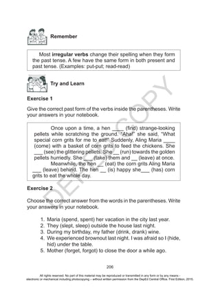 D
EPED
C
O
PY
206
Remember
Most irregular verbs change their spelling when they form
the past tense. A few have the same form in both present and
past tense. (Examples: put-put; read-read)
Try and Learn
Exercise 1
Give the correct past form of the verbs inside the parentheses. Write
your answers in your notebook.
Once upon a time, a hen ____ (find) strange-looking
pellets while scratching the ground. “Aha!” she said, “What
special corn grits for me to eat!” Suddenly, Aling Maria ____
(come) with a basket of corn grits to feed the chickens. She
___ (see) the glittering pellets. She __ (run) towards the golden
pellets hurriedly. She ___ (take) them and __ (leave) at once.
Meanwhile, the hen __ (eat) the corn grits Aling Maria
___ (leave) behind. The hen __ (is) happy she___ (has) corn
grits to eat the whole day.
Exercise 2
Choose the correct answer from the words in the parentheses. Write
your answers in your notebook.
1.	 Maria (spend, spent) her vacation in the city last year.
2.	 They (slept, sleep) outside the house last night.
3.	 During my birthday, my father (drink, drank) wine.
4.	 We experienced brownout last night. I was afraid so I (hide,
hid) under the table.
5.	 Mother (forget, forgot) to close the door a while ago.
All rights reserved. No part of this material may be reproduced or transmitted in any form or by any means -
electronic or mechanical including photocopying – without written permission from the DepEd Central Office. First Edition, 2015.
 