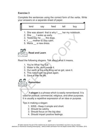 D
EPED
C
O
PY
207
Exercise 3
Complete the sentences using the correct form of the verbs. Write
your answers on a separate sheet of paper.
1.	 She was absent that is why I ___ her my notebook.
2.	 She ___ I woke up early.
3.	 Yesterday he ___ the dogs.
4.	 I ___ mother to stay calm.
5.	 Maria __ a new dress.
Read and Learn
Read the following slogans. Talk about what it means.
1.	 You’re What You Eat
2.	 Water is life, don’t waste it.
3.	 Our earth is the only thing we’ve got, save it.
4.	 This nation can be great again.
5.	 Save a tree for life.
Remember
A slogan is a phrase which is easily remembered. It is
used for political, commercial, religious, and other purposes.
It is usually a repetitive expression of an idea or purpose.
Tips in making a slogan:
1.	 KISS - Keep it simple and short.
2.	 Should be catchy
3.	 Should focus on the big idea
4.	 Should impart positive feelings
lend say feed tell buy
All rights reserved. No part of this material may be reproduced or transmitted in any form or by any means -
electronic or mechanical including photocopying – without written permission from the DepEd Central Office. First Edition, 2015.
 