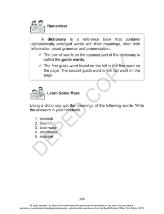 D
EPED
C
O
PY
209
Remember
	 A dictionary is a reference book that contains
alphabetically arranged words with their meanings, often with
information about grammar and pronunciation.
	The pair of words on the topmost part of the dictionary is
called the guide words.
	The first guide word found on the left is the first word on
the page. The second guide word is the last word on the
page.
Learn Some More
Using a dictionary, get the meanings of the following words. Write
the answers in your notebook.
1.	 bookish
2.	 bountiful
3.	 brainwash
4.	 erroneous
5.	 evasion
All rights reserved. No part of this material may be reproduced or transmitted in any form or by any means -
electronic or mechanical including photocopying – without written permission from the DepEd Central Office. First Edition, 2015.
 